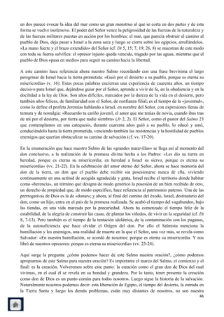 en dos parece evocar la idea del mar como un gran monstruo al que se corta en dos partes y de esta
forma se vuelve inofensivo. El poder del Señor vence la peligrosidad de las fuerzas de la naturaleza y
de las fuerzas militares puestas en acción por los hombres: el mar, que parecía obstruir el camino al
pueblo de Dios, deja pasar a Israel a la zona seca y luego se cierra sobre los egipcios, arrollándolos.
«La mano fuerte y el brazo extendido» del Señor (cf. Dt 5, 15; 7, 19; 26, 8) se muestran de este modo
con toda su fuerza salvífica: el opresor injusto queda vencido, tragado por las aguas, mientras que el
pueblo de Dios «pasa en medio» para seguir su camino hacia la libertad.

A este camino hace referencia ahora nuestro Salmo recordando con una frase brevísima el largo
peregrinar de Israel hacia la tierra prometida: «Guió por el desierto a su pueblo, porque es eterna su
misericordia» (v. 16). Estas pocas palabras encierran una experiencia de cuarenta años, un tiempo
decisivo para Israel que, dejándose guiar por el Señor, aprende a vivir de fe, en la obediencia y en la
docilidad a la ley de Dios. Son años difíciles, marcados por la dureza de la vida en el desierto, pero
también años felices, de familiaridad con el Señor, de confianza filial; es el tiempo de la «juventud»,
como lo define el profeta Jeremías hablando a Israel, en nombre del Señor, con expresiones llenas de
ternura y de nostalgia: «Recuerdo tu cariño juvenil, el amor que me tenías de novia, cuando ibas tras
de mí por el desierto, por tierra que nadie siembra» (Jr 2, 2). El Señor, como el pastor del Salmo 23
que contemplamos en una catequesis, durante cuarenta años guió a su pueblo, lo educó y amó,
conduciéndolo hasta la tierra prometida, venciendo también las resistencias y la hostilidad de pueblos
enemigos que querían obstaculizar su camino de salvación (cf. vv. 17-20).

En la enumeración que hace nuestro Salmo de las «grandes maravillas» se llega así al momento del
don conclusivo, a la realización de la promesa divina hecha a los Padres: «Les dio su tierra en
heredad, porque es eterna su misericordia; en heredad a Israel su siervo, porque es eterna su
misericordia» (vv. 21-22). En la celebración del amor eterno del Señor, ahora se hace memoria del
don de la tierra, un don que el pueblo debe recibir sin posesionarse nunca de ella, viviendo
continuamente en una actitud de acogida agradecida y grata. Israel recibe el territorio donde habitar
como «herencia», un término que designa de modo genérico la posesión de un bien recibido de otro,
un derecho de propiedad que, de modo específico, hace referencia al patrimonio paterno. Una de las
prerrogativas de Dios es la de «donar»; y ahora, al final del camino del éxodo, Israel, destinatario del
don, como un hijo, entra en el país de la promesa realizada. Se acabó el tiempo del vagabundeo, bajo
las tiendas, en una vida marcada por la precariedad. Ahora ha comenzado el tiempo feliz de la
estabilidad, de la alegría de construir las casas, de plantar los viñedos, de vivir en la seguridad (cf. Dt
8, 7-13). Pero también es el tiempo de la tentación idolátrica, de la contaminación con los paganos,
de la autosuficiencia que hace olvidar el Origen del don. Por ello el Salmista menciona la
humillación y los enemigos, una realidad de muerte en la que el Señor, una vez más, se revela como
Salvador: «En nuestra humillación, se acordó de nosotros: porque es eterna su misericordia. Y nos
libró de nuestros opresores: porque es eterna su misericordia» (vv. 23-24).

Aquí surge la pregunta: ¿cómo podemos hacer de este Salmo nuestra oración?, ¿cómo podemos
apropiarnos de este Salmo para nuestra oración? Es importante el marco del Salmo, el comienzo y el
final: es la creación. Volveremos sobre este punto: la creación como el gran don de Dios del cual
vivimos, en el cual él se revela en su bondad y grandeza. Por lo tanto, tener presente la creación
como don de Dios es un punto común para todos nosotros. Luego sigue la historia de la salvación.
Naturalmente nosotros podemos decir: esta liberación de Egipto, el tiempo del desierto, la entrada en
la Tierra Santa y luego los demás problemas, están muy distantes de nosotros, no son nuestra
                                                                                                        46
 