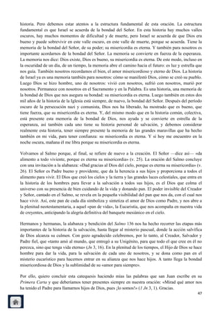 historia. Pero debemos estar atentos a la estructura fundamental de esta oración. La estructura
fundamental es que Israel se acuerda de la bondad del Señor. En esta historia hay muchos valles
oscuros, hay muchos momentos de dificultad y de muerte, pero Israel se acuerda de que Dios era
bueno y puede sobrevivir en este valle oscuro, en este valle de muerte, porque se acuerda. Tiene la
memoria de la bondad del Señor, de su poder; su misericordia es eterna. Y también para nosotros es
importante acordarnos de la bondad del Señor. La memoria se convierte en fuerza de la esperanza.
La memoria nos dice: Dios existe, Dios es bueno, su misericordia es eterna. De este modo, incluso en
la oscuridad de un día, de un tiempo, la memoria abre el camino hacia el futuro: es luz y estrella que
nos guía. También nosotros recordamos el bien, el amor misericordioso y eterno de Dios. La historia
de Israel ya es una memoria también para nosotros: cómo se manifestó Dios, cómo se creó su pueblo.
Luego Dios se hizo hombre, uno de nosotros: vivió con nosotros, sufrió con nosotros, murió por
nosotros. Permanece con nosotros en el Sacramento y en la Palabra. Es una historia, una memoria de
la bondad de Dios que nos asegura su bondad: su misericordia es eterna. Luego también en estos dos
mil años de la historia de la Iglesia está siempre, de nuevo, la bondad del Señor. Después del período
oscuro de la persecución nazi y comunista, Dios nos ha liberado, ha mostrado que es bueno, que
tiene fuerza, que su misericordia es eterna. Y, del mismo modo que en la historia común, colectiva,
está presente esta memoria de la bondad de Dios, nos ayuda y se convierte en estrella de la
esperanza, así también cada uno tiene su historia personal de salvación, y debemos considerar
realmente esta historia, tener siempre presente la memoria de las grandes maravillas que ha hecho
también en mi vida, para tener confianza: su misericordia es eterna. Y si hoy me encuentro en la
noche oscura, mañana él me libra porque su misericordia es eterna.

Volvamos al Salmo porque, al final, se refiere de nuevo a la creación. El Señor —dice así— «da
alimento a todo viviente, porque es eterna su misericordia» (v. 25). La oración del Salmo concluye
con una invitación a la alabanza: «Dad gracias al Dios del cielo, porque es eterna su misericordia» (v.
26). El Señor es Padre bueno y providente, que da la herencia a sus hijos y proporciona a todos el
alimento para vivir. El Dios que creó los cielos y la tierra y las grandes luces celestiales, que entra en
la historia de los hombres para llevar a la salvación a todos sus hijos, es el Dios que colma el
universo con su presencia de bien cuidando de la vida y donando pan. El poder invisible del Creador
y Señor, cantado en el Salmo, se revela en la pequeña visibilidad del pan que nos da, con el cual nos
hace vivir. Así, este pan de cada día simboliza y sintetiza el amor de Dios como Padre, y nos abre a
la plenitud neotestamentaria, a aquel «pan de vida», la Eucaristía, que nos acompaña en nuestra vida
de creyentes, anticipando la alegría definitiva del banquete mesiánico en el cielo.

Hermanos y hermanas, la alabanza y bendición del Salmo 136 nos ha hecho recorrer las etapas más
importantes de la historia de la salvación, hasta llegar al misterio pascual, donde la acción salvífica
de Dios alcanza su culmen. Con gozo agradecido celebremos, por lo tanto, al Creador, Salvador y
Padre fiel, que «tanto amó al mundo, que entregó a su Unigénito, para que todo el que cree en él no
perezca, sino que tenga vida eterna» (Jn 3, 16). En la plenitud de los tiempos, el Hijo de Dios se hace
hombre para dar la vida, para la salvación de cada uno de nosotros, y se dona como pan en el
misterio eucarístico para hacernos entrar en su alianza que nos hace hijos. A tanto llega la bondad
misericordiosa de Dios y la sublimidad de su «amor para siempre».

Por ello, quiero concluir esta catequesis haciendo mías las palabras que san Juan escribe en su
Primera Carta y que deberíamos tener presentes siempre en nuestra oración: «Mirad qué amor nos
ha tenido el Padre para llamarnos hijos de Dios, pues ¡lo somos!» (1 Jn 3, 1). Gracias.
                                                                                                       47
 