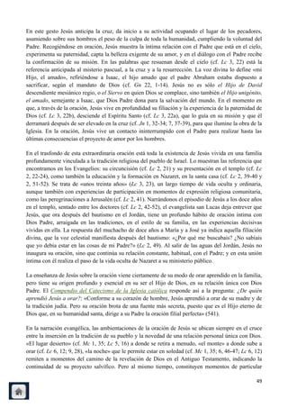 En este gesto Jesús anticipa la cruz, da inicio a su actividad ocupando el lugar de los pecadores,
asumiendo sobre sus hombros el peso de la culpa de toda la humanidad, cumpliendo la voluntad del
Padre. Recogiéndose en oración, Jesús muestra la íntima relación con el Padre que está en el cielo,
experimenta su paternidad, capta la belleza exigente de su amor, y en el diálogo con el Padre recibe
la confirmación de su misión. En las palabras que resuenan desde el cielo (cf. Lc 3, 22) está la
referencia anticipada al misterio pascual, a la cruz y a la resurrección. La voz divina lo define «mi
Hijo, el amado», refiriéndose a Isaac, el hijo amado que el padre Abraham estaba dispuesto a
sacrificar, según el mandato de Dios (cf. Gn 22, 1-14). Jesús no es sólo el Hijo de David
descendiente mesiánico regio, o el Siervo en quien Dios se complace, sino también el Hijo unigénito,
el amado, semejante a Isaac, que Dios Padre dona para la salvación del mundo. En el momento en
que, a través de la oración, Jesús vive en profundidad su filiación y la experiencia de la paternidad de
Dios (cf. Lc 3, 22b), desciende el Espíritu Santo (cf. Lc 3, 22a), que lo guía en su misión y que él
derramará después de ser elevado en la cruz (cf. Jn 1, 32-34; 7, 37-39), para que ilumine la obra de la
Iglesia. En la oración, Jesús vive un contacto ininterrumpido con el Padre para realizar hasta las
últimas consecuencias el proyecto de amor por los hombres.

En el trasfondo de esta extraordinaria oración está toda la existencia de Jesús vivida en una familia
profundamente vinculada a la tradición religiosa del pueblo de Israel. Lo muestran las referencia que
encontramos en los Evangelios: su circuncisión (cf. Lc 2, 21) y su presentación en el templo (cf. Lc
2, 22-24), como también la educación y la formación en Nazaret, en la santa casa (cf. Lc 2, 39-40 y
2, 51-52). Se trata de «unos treinta años» (Lc 3, 23), un largo tiempo de vida oculta y ordinaria,
aunque también con experiencias de participación en momentos de expresión religiosa comunitaria,
como las peregrinaciones a Jerusalén (cf. Lc 2, 41). Narrándonos el episodio de Jesús a los doce años
en el templo, sentado entre los doctores (cf. Lc 2, 42-52), el evangelista san Lucas deja entrever que
Jesús, que ora después del bautismo en el Jordán, tiene un profundo hábito de oración íntima con
Dios Padre, arraigada en las tradiciones, en el estilo de su familia, en las experiencias decisivas
vividas en ella. La respuesta del muchacho de doce años a María y a José ya indica aquella filiación
divina, que la voz celestial manifiesta después del bautismo: «¿Por qué me buscabais? ¿No sabíais
que yo debía estar en las cosas de mi Padre?» (Lc 2, 49). Al salir de las aguas del Jordán, Jesús no
inaugura su oración, sino que continúa su relación constante, habitual, con el Padre; y en esta unión
íntima con él realiza el paso de la vida oculta de Nazaret a su ministerio público.

La enseñanza de Jesús sobre la oración viene ciertamente de su modo de orar aprendido en la familia,
pero tiene su origen profundo y esencial en su ser el Hijo de Dios, en su relación única con Dios
Padre. El Compendio del Catecismo de la Iglesia católica responde así a la pregunta: ¿De quién
aprendió Jesús a orar?: «Conforme a su corazón de hombre, Jesús aprendió a orar de su madre y de
la tradición judía. Pero su oración brota de una fuente más secreta, puesto que es el Hijo eterno de
Dios que, en su humanidad santa, dirige a su Padre la oración filial perfecta» (541).

En la narración evangélica, las ambientaciones de la oración de Jesús se ubican siempre en el cruce
entre la inserción en la tradición de su pueblo y la novedad de una relación personal única con Dios.
«El lugar desierto» (cf. Mc 1, 35; Lc 5, 16) a donde se retira a menudo, «el monte» a donde sube a
orar (cf. Lc 6, 12; 9, 28), «la noche» que le permite estar en soledad (cf. Mc 1, 35; 6, 46-47; Lc 6, 12)
remiten a momentos del camino de la revelación de Dios en el Antiguo Testamento, indicando la
continuidad de su proyecto salvífico. Pero al mismo tiempo, constituyen momentos de particular

                                                                                                      49
 