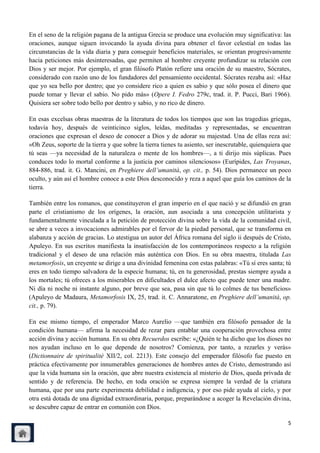 En el seno de la religión pagana de la antigua Grecia se produce una evolución muy significativa: las
oraciones, aunque siguen invocando la ayuda divina para obtener el favor celestial en todas las
circunstancias de la vida diaria y para conseguir beneficios materiales, se orientan progresivamente
hacia peticiones más desinteresadas, que permiten al hombre creyente profundizar su relación con
Dios y ser mejor. Por ejemplo, el gran filósofo Platón refiere una oración de su maestro, Sócrates,
considerado con razón uno de los fundadores del pensamiento occidental. Sócrates rezaba así: «Haz
que yo sea bello por dentro; que yo considere rico a quien es sabio y que sólo posea el dinero que
puede tomar y llevar el sabio. No pido más» (Opere I. Fedro 279c, trad. it. P. Pucci, Bari 1966).
Quisiera ser sobre todo bello por dentro y sabio, y no rico de dinero.

En esas excelsas obras maestras de la literatura de todos los tiempos que son las tragedias griegas,
todavía hoy, después de veinticinco siglos, leídas, meditadas y representadas, se encuentran
oraciones que expresan el deseo de conocer a Dios y de adorar su majestad. Una de ellas reza así:
«Oh Zeus, soporte de la tierra y que sobre la tierra tienes tu asiento, ser inescrutable, quienquiera que
tú seas —ya necesidad de la naturaleza o mente de los hombres—, a ti dirijo mis súplicas. Pues
conduces todo lo mortal conforme a la justicia por caminos silenciosos» (Eurípides, Las Troyanas,
884-886, trad. it. G. Mancini, en Preghiere dell‟umanità, op. cit., p. 54). Dios permanece un poco
oculto, y aún así el hombre conoce a este Dios desconocido y reza a aquel que guía los caminos de la
tierra.

También entre los romanos, que constituyeron el gran imperio en el que nació y se difundió en gran
parte el cristianismo de los orígenes, la oración, aun asociada a una concepción utilitarista y
fundamentalmente vinculada a la petición de protección divina sobre la vida de la comunidad civil,
se abre a veces a invocaciones admirables por el fervor de la piedad personal, que se transforma en
alabanza y acción de gracias. Lo atestigua un autor del África romana del siglo ii después de Cristo,
Apuleyo. En sus escritos manifiesta la insatisfacción de los contemporáneos respecto a la religión
tradicional y el deseo de una relación más auténtica con Dios. En su obra maestra, titulada Las
metamorfosis, un creyente se dirige a una divinidad femenina con estas palabras: «Tú sí eres santa; tú
eres en todo tiempo salvadora de la especie humana; tú, en tu generosidad, prestas siempre ayuda a
los mortales; tú ofreces a los miserables en dificultades el dulce afecto que puede tener una madre.
Ni día ni noche ni instante alguno, por breve que sea, pasa sin que tú lo colmes de tus beneficios»
(Apuleyo de Madaura, Metamorfosis IX, 25, trad. it. C. Annaratone, en Preghiere dell‟umanità, op.
cit., p. 79).

En ese mismo tiempo, el emperador Marco Aurelio —que también era filósofo pensador de la
condición humana— afirma la necesidad de rezar para entablar una cooperación provechosa entre
acción divina y acción humana. En su obra Recuerdos escribe: «¿Quién te ha dicho que los dioses no
nos ayudan incluso en lo que depende de nosotros? Comienza, por tanto, a rezarles y verás»
(Dictionnaire de spiritualitè XII/2, col. 2213). Este consejo del emperador filósofo fue puesto en
práctica efectivamente por innumerables generaciones de hombres antes de Cristo, demostrando así
que la vida humana sin la oración, que abre nuestra existencia al misterio de Dios, queda privada de
sentido y de referencia. De hecho, en toda oración se expresa siempre la verdad de la criatura
humana, que por una parte experimenta debilidad e indigencia, y por eso pide ayuda al cielo, y por
otra está dotada de una dignidad extraordinaria, porque, preparándose a acoger la Revelación divina,
se descubre capaz de entrar en comunión con Dios.

                                                                                                       5
 