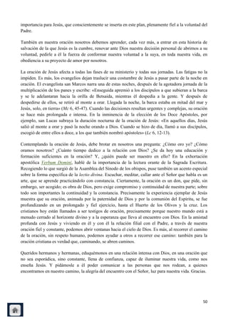 importancia para Jesús, que conscientemente se inserta en este plan, plenamente fiel a la voluntad del
Padre.

También en nuestra oración nosotros debemos aprender, cada vez más, a entrar en esta historia de
salvación de la que Jesús es la cumbre, renovar ante Dios nuestra decisión personal de abrirnos a su
voluntad, pedirle a él la fuerza de conformar nuestra voluntad a la suya, en toda nuestra vida, en
obediencia a su proyecto de amor por nosotros.

La oración de Jesús afecta a todas las fases de su ministerio y todas sus jornadas. Las fatigas no la
impiden. Es más, los evangelios dejan traslucir una costumbre de Jesús a pasar parte de la noche en
oración. El evangelista san Marcos narra una de estas noches, después de la agotadora jornada de la
multiplicación de los panes y escribe: «Enseguida apremió a los discípulos a que subieran a la barca
y se le adelantaran hacia la orilla de Betsaida, mientras él despedía a la gente. Y después de
despedirse de ellos, se retiró al monte a orar. Llegada la noche, la barca estaba en mitad del mar y
Jesús, solo, en tierra» (Mc 6, 45-47). Cuando las decisiones resultan urgentes y complejas, su oración
se hace más prolongada e intensa. En la inminencia de la elección de los Doce Apóstoles, por
ejemplo, san Lucas subraya la duración nocturna de la oración de Jesús: «En aquellos días, Jesús
salió al monte a orar y pasó la noche orando a Dios. Cuando se hizo de día, llamó a sus discípulos,
escogió de entre ellos a doce, a los que también nombró apóstoles» (Lc 6, 12-13).

Contemplando la oración de Jesús, debe brotar en nosotros una pregunta: ¿Cómo oro yo? ¿Cómo
oramos nosotros? ¿Cuánto tiempo dedico a la relación con Dios? ¿Se da hoy una educación y
formación suficientes en la oración? Y, ¿quién puede ser maestro en ello? En la exhortación
apostólica Verbum Domini, hablé de la importancia de la lectura orante de la Sagrada Escritura.
Recogiendo lo que surgió de la Asamblea del Sínodo de los obispos, puse también un acento especial
sobre la forma específica de la lectio divina. Escuchar, meditar, callar ante el Señor que habla es un
arte, que se aprende practicándolo con constancia. Ciertamente, la oración es un don, que pide, sin
embargo, ser acogido; es obra de Dios, pero exige compromiso y continuidad de nuestra parte; sobre
todo son importantes la continuidad y la constancia. Precisamente la experiencia ejemplar de Jesús
muestra que su oración, animada por la paternidad de Dios y por la comunión del Espíritu, se fue
profundizando en un prolongado y fiel ejercicio, hasta el Huerto de los Olivos y la cruz. Los
cristianos hoy están llamados a ser testigos de oración, precisamente porque nuestro mundo está a
menudo cerrado al horizonte divino y a la esperanza que lleva al encuentro con Dios. En la amistad
profunda con Jesús y viviendo en él y con él la relación filial con el Padre, a través de nuestra
oración fiel y constante, podemos abrir ventanas hacia el cielo de Dios. Es más, al recorrer el camino
de la oración, sin respeto humano, podemos ayudar a otros a recorrer ese camino: también para la
oración cristiana es verdad que, caminando, se abren caminos.

Queridos hermanos y hermanas, eduquémonos en una relación intensa con Dios, en una oración que
no sea esporádica, sino constante, llena de confianza, capaz de iluminar nuestra vida, como nos
enseña Jesús. Y pidámosle a él poder comunicar a las personas que nos rodean, a quienes
encontramos en nuestro camino, la alegría del encuentro con el Señor, luz para nuestra vida. Gracias.




                                                                                                   50
 