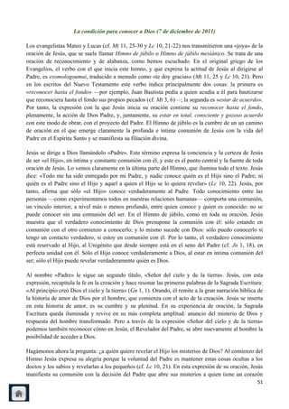 La condición para conocer a Dios (7 de diciembre de 2011)

Los evangelistas Mateo y Lucas (cf. Mt 11, 25-30 y Lc 10, 21-22) nos transmitieron una «joya» de la
oración de Jesús, que se suele llamar Himno de júbilo o Himno de júbilo mesiánico. Se trata de una
oración de reconocimiento y de alabanza, como hemos escuchado. En el original griego de los
Evangelios, el verbo con el que inicia este himno, y que expresa la actitud de Jesús al dirigirse al
Padre, es exomologoumai, traducido a menudo como «te doy gracias» (Mt 11, 25 y Lc 10, 21). Pero
en los escritos del Nuevo Testamento este verbo indica principalmente dos cosas: la primera es
«reconocer hasta el fondo» —por ejemplo, Juan Bautista pedía a quien acudía a él para bautizarse
que reconociera hasta el fondo sus propios pecados (cf. Mt 3, 6)—; la segunda es «estar de acuerdo».
Por tanto, la expresión con la que Jesús inicia su oración contiene su reconocer hasta el fondo,
plenamente, la acción de Dios Padre, y, juntamente, su estar en total, consciente y gozoso acuerdo
con este modo de obrar, con el proyecto del Padre. El Himno de júbilo es la cumbre de un un camino
de oración en el que emerge claramente la profunda e íntima comunión de Jesús con la vida del
Padre en el Espíritu Santo y se manifiesta su filiación divina.

Jesús se dirige a Dios llamándolo «Padre». Este término expresa la conciencia y la certeza de Jesús
de ser «el Hijo», en íntima y constante comunión con él, y este es el punto central y la fuente de toda
oración de Jesús. Lo vemos claramente en la última parte del Himno, que ilumina todo el texto. Jesús
dice: «Todo me ha sido entregado por mi Padre, y nadie conoce quién es el Hijo sino el Padre; ni
quién es el Padre sino el Hijo y aquel a quien el Hijo se lo quiera revelar» (Lc 10, 22). Jesús, por
tanto, afirma que sólo «el Hijo» conoce verdaderamente al Padre. Todo conocimiento entre las
personas —como experimentamos todos en nuestras relaciones humanas— comporta una comunión,
un vínculo interior, a nivel más o menos profundo, entre quien conoce y quien es conocido: no se
puede conocer sin una comunión del ser. En el Himno de júbilo, como en toda su oración, Jesús
muestra que el verdadero conocimiento de Dios presupone la comunión con él: sólo estando en
comunión con el otro comienzo a conocerlo; y lo mismo sucede con Dios: sólo puedo conocerlo si
tengo un contacto verdadero, si estoy en comunión con él. Por lo tanto, el verdadero conocimiento
está reservado al Hijo, al Unigénito que desde siempre está en el seno del Padre (cf. Jn 1, 18), en
perfecta unidad con él. Sólo el Hijo conoce verdaderamente a Dios, al estar en íntima comunión del
ser; sólo el Hijo puede revelar verdaderamente quién es Dios.

Al nombre «Padre» le sigue un segundo título, «Señor del cielo y de la tierra». Jesús, con esta
expresión, recapitula la fe en la creación y hace resonar las primeras palabras de la Sagrada Escritura:
«Al principio creó Dios el cielo y la tierra» (Gn 1, 1). Orando, él remite a la gran narración bíblica de
la historia de amor de Dios por el hombre, que comienza con el acto de la creación. Jesús se inserta
en esta historia de amor, es su cumbre y su plenitud. En su experiencia de oración, la Sagrada
Escritura queda iluminada y revive en su más completa amplitud: anuncio del misterio de Dios y
respuesta del hombre transformado. Pero a través de la expresión «Señor del cielo y de la tierra»
podemos también reconocer cómo en Jesús, el Revelador del Padre, se abre nuevamente al hombre la
posibilidad de acceder a Dios.

Hagámonos ahora la pregunta: ¿a quién quiere revelar el Hijo los misterios de Dios? Al comienzo del
Himno Jesús expresa su alegría porque la voluntad del Padre es mantener estas cosas ocultas a los
doctos y los sabios y revelarlas a los pequeños (cf. Lc 10, 21). En esta expresión de su oración, Jesús
manifiesta su comunión con la decisión del Padre que abre sus misterios a quien tiene un corazón
                                                                                                      51
 