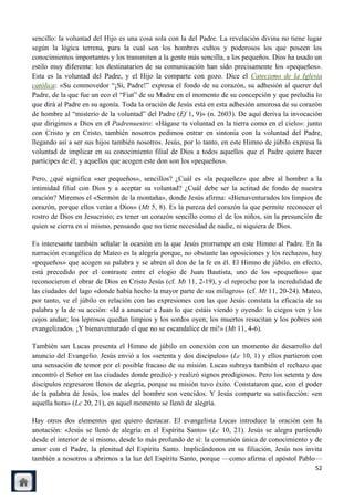 sencillo: la voluntad del Hijo es una cosa sola con la del Padre. La revelación divina no tiene lugar
según la lógica terrena, para la cual son los hombres cultos y poderosos los que poseen los
conocimientos importantes y los transmiten a la gente más sencilla, a los pequeños. Dios ha usado un
estilo muy diferente: los destinatarios de su comunicación han sido precisamente los «pequeños».
Esta es la voluntad del Padre, y el Hijo la comparte con gozo. Dice el Catecismo de la Iglesia
católica: «Su conmovedor ―¡Sí, Padre!‖ expresa el fondo de su corazón, su adhesión al querer del
Padre, de la que fue un eco el ―Fiat‖ de su Madre en el momento de su concepción y que preludia lo
que dirá al Padre en su agonía. Toda la oración de Jesús está en esta adhesión amorosa de su corazón
de hombre al ―misterio de la voluntad‖ del Padre (Ef 1, 9)» (n. 2603). De aquí deriva la invocación
que dirigimos a Dios en el Padrenuestro: «Hágase tu voluntad en la tierra como en el cielo»: junto
con Cristo y en Cristo, también nosotros pedimos entrar en sintonía con la voluntad del Padre,
llegando así a ser sus hijos también nosotros. Jesús, por lo tanto, en este Himno de júbilo expresa la
voluntad de implicar en su conocimiento filial de Dios a todos aquellos que el Padre quiere hacer
partícipes de él; y aquellos que acogen este don son los «pequeños».

Pero, ¿qué significa «ser pequeños», sencillos? ¿Cuál es «la pequeñez» que abre al hombre a la
intimidad filial con Dios y a aceptar su voluntad? ¿Cuál debe ser la actitud de fondo de nuestra
oración? Miremos el «Sermón de la montaña», donde Jesús afirma: «Bienaventurados los limpios de
corazón, porque ellos verán a Dios» (Mt 5, 8). Es la pureza del corazón la que permite reconocer el
rostro de Dios en Jesucristo; es tener un corazón sencillo como el de los niños, sin la presunción de
quien se cierra en sí mismo, pensando que no tiene necesidad de nadie, ni siquiera de Dios.

Es interesante también señalar la ocasión en la que Jesús prorrumpe en este Himno al Padre. En la
narración evangélica de Mateo es la alegría porque, no obstante las oposiciones y los rechazos, hay
«pequeños» que acogen su palabra y se abren al don de la fe en él. El Himno de júbilo, en efecto,
está precedido por el contraste entre el elogio de Juan Bautista, uno de los «pequeños» que
reconocieron el obrar de Dios en Cristo Jesús (cf. Mt 11, 2-19), y el reproche por la incredulidad de
las ciudades del lago «donde había hecho la mayor parte de sus milagros» (cf. Mt 11, 20-24). Mateo,
por tanto, ve el júbilo en relación con las expresiones con las que Jesús constata la eficacia de su
palabra y la de su acción: «Id a anunciar a Juan lo que estáis viendo y oyendo: lo ciegos ven y los
cojos andan; los leprosos quedan limpios y los sordos oyen; los muertos resucitan y los pobres son
evangelizados. ¡Y bienaventurado el que no se escandalice de mí!» (Mt 11, 4-6).

También san Lucas presenta el Himno de júbilo en conexión con un momento de desarrollo del
anuncio del Evangelio. Jesús envió a los «setenta y dos discípulos» (Lc 10, 1) y ellos partieron con
una sensación de temor por el posible fracaso de su misión. Lucas subraya también el rechazo que
encontró el Señor en las ciudades donde predicó y realizó signos prodigiosos. Pero los setenta y dos
discípulos regresaron llenos de alegría, porque su misión tuvo éxito. Constataron que, con el poder
de la palabra de Jesús, los males del hombre son vencidos. Y Jesús comparte su satisfacción: «en
aquella hora» (Lc 20, 21), en aquel momento se llenó de alegría.

Hay otros dos elementos que quiero destacar. El evangelista Lucas introduce la oración con la
anotación: «Jesús se llenó de alegría en el Espíritu Santo» (Lc 10, 21). Jesús se alegra partiendo
desde el interior de sí mismo, desde lo más profundo de sí: la comunión única de conocimiento y de
amor con el Padre, la plenitud del Espíritu Santo. Implicándonos en su filiación, Jesús nos invita
también a nosotros a abrirnos a la luz del Espíritu Santo, porque —como afirma el apóstol Pablo—
                                                                                                   52
 