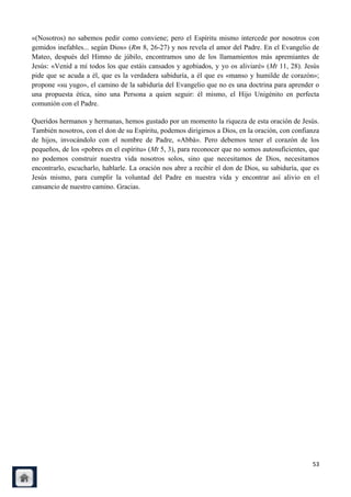 «(Nosotros) no sabemos pedir como conviene; pero el Espíritu mismo intercede por nosotros con
gemidos inefables... según Dios» (Rm 8, 26-27) y nos revela el amor del Padre. En el Evangelio de
Mateo, después del Himno de júbilo, encontramos uno de los llamamientos más apremiantes de
Jesús: «Venid a mí todos los que estáis cansados y agobiados, y yo os aliviaré» (Mt 11, 28). Jesús
pide que se acuda a él, que es la verdadera sabiduría, a él que es «manso y humilde de corazón»;
propone «su yugo», el camino de la sabiduría del Evangelio que no es una doctrina para aprender o
una propuesta ética, sino una Persona a quien seguir: él mismo, el Hijo Unigénito en perfecta
comunión con el Padre.

Queridos hermanos y hermanas, hemos gustado por un momento la riqueza de esta oración de Jesús.
También nosotros, con el don de su Espíritu, podemos dirigirnos a Dios, en la oración, con confianza
de hijos, invocándolo con el nombre de Padre, «Abbà». Pero debemos tener el corazón de los
pequeños, de los «pobres en el espíritu» (Mt 5, 3), para reconocer que no somos autosuficientes, que
no podemos construir nuestra vida nosotros solos, sino que necesitamos de Dios, necesitamos
encontrarlo, escucharlo, hablarle. La oración nos abre a recibir el don de Dios, su sabiduría, que es
Jesús mismo, para cumplir la voluntad del Padre en nuestra vida y encontrar así alivio en el
cansancio de nuestro camino. Gracias.




                                                                                                  53
 