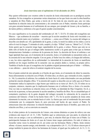 Jesús interviene ante el sufrimiento (14 de diciembre de 2011)

Hoy quiero reflexionar con vosotros sobre la oración de Jesús relacionada con su prodigiosa acción
sanadora. En los evangelios se presentan varias situaciones en las que Jesús ora ante la obra benéfica
y sanadora de Dios Padre, que actúa a través de él. Se trata de una oración que, una vez más,
manifiesta la relación única de conocimiento y de comunión con el Padre, mientras Jesús participa
con gran cercanía humana en el sufrimiento de sus amigos, por ejemplo de Lázaro y de su familia, o
de tantos pobres y enfermos a los que él quiere ayudar concretamente.

Un caso significativo es la curación del sordomudo (cf. Mc 7, 32-37). El relato del evangelista san
Marcos —que acabamos de escuchar— muestra que la acción sanadora de Jesús está vinculada a su
estrecha relación tanto con el prójimo —el enfermo—, como con el Padre. La escena del milagro se
describe con detalle así: «Él, apartándolo de la gente, a solas, le metió los dedos en los oídos y con la
saliva le tocó la lengua. Y mirando al cielo, suspiró y le dijo: ―Effetá‖ (esto es, ―ábrete‖)» (7, 33-34).
Jesús quiere que la curación tenga lugar «apartándolo de la gente, a solas». Parece que esto no se
debe sólo al hecho de que el milagro debe mantenerse oculto a la gente para evitar que se formen
interpretaciones limitadas o erróneas de la persona de Jesús. La decisión de llevar al enfermo a un
lugar apartado hace que, en el momento de la curación, Jesús y el sordomudo se encuentren solos, en
la cercanía de la una relación singular. Con un gesto, el Señor toca los oídos y la lengua del enfermo,
o sea, los sitios específicos de su enfermedad. La intensidad de la atención de Jesús se manifiesta
también en los rasgos insólitos de la curación: usa sus propios dedos e, incluso, su propia saliva.
También el hecho de que el evangelista cite la palabra original pronunciada por el Señor —«Effetá»,
o sea «ábrete»— pone de relieve el carácter singular de la escena.

Pero el punto central de este episodio es el hecho de que Jesús, en el momento de obrar la curación,
busca directamente su relación con el Padre. El relato dice, en efecto, que «mirando al cielo, suspiró»
(v. 34). La atención al enfermo, los cuidados de Jesús hacia él, están relacionados con una profunda
actitud de oración dirigida a Dios. Y la emisión del suspiro se describe con un verbo que en el Nuevo
Testamento indica la aspiración a algo bueno que todavía no se tiene (cf. Rm 8, 23). El relato en su
conjunto, entonces, muestra que la implicación humana con el enfermo lleva a Jesús a la oración.
Una vez más se manifiesta su relación única con el Padre, su identidad de Hijo Unigénito. En él, a
través de su persona, se hace presente la acción sanadora y benéfica de Dios. No es casualidad que el
comentario conclusivo de la gente después del milagro recuerde la valoración de la creación al
comienzo del Génesis: «Todo lo ha hecho bien» (Mc 7, 37). En la acción sanadora de Jesús entra
claramente la oración, con su mirada hacia el cielo. La fuerza que curó al sordomudo fue provocada
ciertamente por la compasión hacia él, pero proviene del hecho de que recurre al Padre. Se
entrecruzan estas dos relaciones: la relación humana de compasión hacia el hombre, que entra en la
relación con Dios, y así se convierte en curación.

En el relato joánico de la resurrección de Lázaro, esta misma dinámica se pone de relieve con una
evidencia aún mayor (cf. Jn 11, 1-44). También aquí se entrecruzan, por una parte, la relación de
Jesús con un amigo y con su sufrimiento y, por otra, la relación filial que él tiene con el Padre. La
participación humana de Jesús en el caso de Lázaro tiene rasgos particulares. En todo el relato se
recuerda varias veces la amistad con él, así como con las hermanas Marta y María. Jesús mismo
afirma: «Lázaro, nuestro amigo, está dormido: voy a despertarlo» (Jn 11, 11). El afecto sincero por el
amigo también lo ponen de relieve las hermanas de Lázaro, al igual que los judíos (cf. Jn 11, 3; 11,
                                                                                                       54
 
