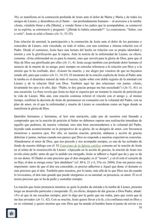 36); se manifiesta en la conmoción profunda de Jesús ante el dolor de Marta y María y de todos los
amigos de Lázaro, y desemboca en el llanto —tan profundamente humano— al acercarse a la tumba:
«Jesús, viéndola llorar a ella [Marta], y viendo llorar a los judíos que la acompañaban, se conmovió
en su espíritu, se estremeció y preguntó: ―¿Dónde lo habéis enterrado?‖. Le contestaron: ―Señor, ven
a verlo‖. Jesús se echó a llorar» (Jn 11, 33-35).

Esta relación de amistad, la participación y la conmoción de Jesús ante el dolor de los parientes y
conocidos de Lázaro, está vinculada, en todo el relato, con una continua e intensa relación con el
Padre. Desde el comienzo, Jesús hace una lectura del hecho en relación con su propia identidad y
misión y con la glorificación que le espera. Ante la noticia de la enfermedad de Lázaro, en efecto,
comenta: «Esta enfermedad no es para la muerte, sino que servirá para la gloria de Dios, para que el
Hijo de Dios sea glorificado por ella» (Jn 11, 4). Jesús acoge también con profundo dolor humano el
anuncio de la muerte de su amigo, pero siempre en estrecha referencia a la relación con Dios y a la
misión que le ha confiado, dice: «Lázaro ha muerto, y me alegro por vosotros de que no hayamos
estado allí, para que creáis» (Jn 11, 14-15). El momento de la oración explícita de Jesús al Padre ante
la tumba es el desenlace natural de todo el suceso, tejido sobre este doble registro de la amistad con
Lázaro y de la relación filial con Dios. También aquí las dos relaciones van juntas. «Jesús,
levantando los ojos a lo alto, dijo: ―Padre, te doy gracias porque me has escuchado‖» (Jn 11, 41): es
una eucaristía. La frase revela que Jesús no dejó ni siquiera por un instante la oración de petición por
la vida de Lázaro. Más aún, esta oración continua reforzó el vínculo con el amigo y, al mismo
tiempo, confirmó la decisión de Jesús de permanecer en comunión con la voluntad del Padre, con su
plan de amor, en el que la enfermedad y muerte de Lázaro se consideran como un lugar donde se
manifiesta la gloria de Dios.

Queridos hermanos y hermanas, al leer esta narración, cada uno de nosotros está llamado a
comprender que en la oración de petición al Señor no debemos esperar una realización inmediata de
aquello que pedimos, de nuestra voluntad, sino más bien encomendarnos a la voluntad del Padre,
leyendo cada acontecimiento en la perspectiva de su gloria, de su designio de amor, con frecuencia
misterioso a nuestros ojos. Por ello, en nuestra oración, petición, alabanza y acción de gracias
deberían ir juntas, incluso cuando nos parece que Dios no responde a nuestras expectativas concretas.
Abandonarse al amor de Dios, que nos precede y nos acompaña siempre, es una de las actitudes de
fondo de nuestro diálogo con él. El Catecismo de la Iglesia católica comenta así la oración de Jesús
en el relato de la resurrección de Lázaro: «Apoyada en la acción de gracias, la oración de Jesús nos
revela cómo pedir: antes de que lo pedido sea otorgado, Jesús se adhiere a Aquel que da y que se da
en sus dones. El Dador es más precioso que el don otorgado; es el ―tesoro‖, y en él está el corazón de
su Hijo; el don se otorga como ―por añadidura‖ (cf. Mt 6, 21 y 6, 33)» (n. 2604). Esto me parece muy
importante: antes de que el don sea concedido, es preciso adherirse a Aquel que dona; el donante es
más precioso que el don. También para nosotros, por lo tanto, más allá de lo que Dios nos da cuando
lo invocamos, el don más grande que puede otorgarnos es su amistad, su presencia, su amor. Él es el
tesoro precioso que se ha de pedir y custodiar siempre.

La oración que Jesús pronuncia mientras se quita la piedra de entrada a la tumba de Lázaro, presenta
luego un desarrollo particular e inesperado. Él, en efecto, después de dar gracias a Dios Padre, añade:
«Yo sé que tú me escuchas siempre; pero lo digo por la gente que me rodea, para que crean que tú
me has enviado» (Jn 11, 42). Con su oración, Jesús quiere llevar a la fe, a la confianza total en Dios y
en su voluntad, y quiere mostrar que este Dios que ha amado al hombre hasta el punto de enviar a su
                                                                                                     55
 