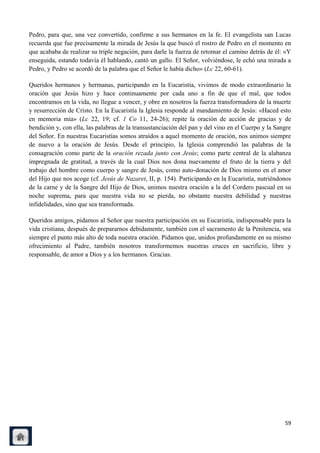 Pedro, para que, una vez convertido, confirme a sus hermanos en la fe. El evangelista san Lucas
recuerda que fue precisamente la mirada de Jesús la que buscó el rostro de Pedro en el momento en
que acababa de realizar su triple negación, para darle la fuerza de retomar el camino detrás de él: «Y
enseguida, estando todavía él hablando, cantó un gallo. El Señor, volviéndose, le echó una mirada a
Pedro, y Pedro se acordó de la palabra que el Señor le había dicho» (Lc 22, 60-61).

Queridos hermanos y hermanas, participando en la Eucaristía, vivimos de modo extraordinario la
oración que Jesús hizo y hace continuamente por cada uno a fin de que el mal, que todos
encontramos en la vida, no llegue a vencer, y obre en nosotros la fuerza transformadora de la muerte
y resurrección de Cristo. En la Eucaristía la Iglesia responde al mandamiento de Jesús: «Haced esto
en memoria mía» (Lc 22, 19; cf. 1 Co 11, 24-26); repite la oración de acción de gracias y de
bendición y, con ella, las palabras de la transustanciación del pan y del vino en el Cuerpo y la Sangre
del Señor. En nuestras Eucaristías somos atraídos a aquel momento de oración, nos unimos siempre
de nuevo a la oración de Jesús. Desde el principio, la Iglesia comprendió las palabras de la
consagración como parte de la oración rezada junto con Jesús; como parte central de la alabanza
impregnada de gratitud, a través de la cual Dios nos dona nuevamente el fruto de la tierra y del
trabajo del hombre como cuerpo y sangre de Jesús, como auto-donación de Dios mismo en el amor
del Hijo que nos acoge (cf. Jesús de Nazaret, II, p. 154). Participando en la Eucaristía, nutriéndonos
de la carne y de la Sangre del Hijo de Dios, unimos nuestra oración a la del Cordero pascual en su
noche suprema, para que nuestra vida no se pierda, no obstante nuestra debilidad y nuestras
infidelidades, sino que sea transformada.

Queridos amigos, pidamos al Señor que nuestra participación en su Eucaristía, indispensable para la
vida cristiana, después de prepararnos debidamente, también con el sacramento de la Penitencia, sea
siempre el punto más alto de toda nuestra oración. Pidamos que, unidos profundamente en su mismo
ofrecimiento al Padre, también nosotros transformemos nuestras cruces en sacrificio, libre y
responsable, de amor a Dios y a los hermanos. Gracias.




                                                                                                    59
 