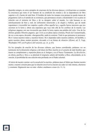 Queridos amigos, en estos ejemplos de oraciones de las diversas épocas y civilizaciones se constata
la conciencia que tiene el ser humano de su condición de criatura y de su dependencia de Otro
superior a él y fuente de todo bien. El hombre de todos los tiempos reza porque no puede menos de
preguntarse cuál es el sentido de su existencia, que permanece oscuro y desalentador si no se pone en
relación con el misterio de Dios y de su designio sobre el mundo. La vida humana es un
entrelazamiento de bien y mal, de sufrimiento inmerecido y de alegría y belleza, que de modo
espontáneo e irresistible nos impulsa a pedir a Dios aquella luz y aquella fuerza interiores que nos
socorran en la tierra y abran una esperanza que vaya más allá de los confines de la muerte. Las
religiones paganas son una invocación que desde la tierra espera una palabra del cielo. Uno de los
últimos grandes filósofos paganos, que vivió ya en plena época cristiana, Proclo de Constantinopla,
da voz a esta espera, diciendo: «Incognoscible, nadie te contiene. Todo lo que pensamos te pertenece.
De ti vienen nuestros males y nuestros bienes. De ti dependen todos nuestros anhelos, oh Inefable, a
quien nuestras almas sienten presente, elevando a ti un himno de silencio» (Hymni, ed. E. Vogt,
Wiesbaden 1957, en Preghiere dell‟umanità, op. cit., p. 61).

En los ejemplos de oración de las diversas culturas, que hemos considerado, podemos ver un
testimonio de la dimensión religiosa y del deseo de Dios inscrito en el corazón de todo hombre, que
tienen su cumplimiento y expresión plena en el Antiguo y en el Nuevo Testamento. La Revelación,
en efecto, purifica y lleva a su plenitud el originario anhelo del hombre a Dios, ofreciéndole, en la
oración, la posibilidad de una relación más profunda con el Padre celestial.

Al inicio de nuestro camino «en la escuela de la oración», pidamos pues al Señor que ilumine nuestra
mente y nuestro corazón para que la relación con él en la oración sea cada vez más intensa, afectuosa
y constante. Digámosle una vez más: «Señor, enséñanos a orar» (Lc 11, 1).




                                                                                                   6
 