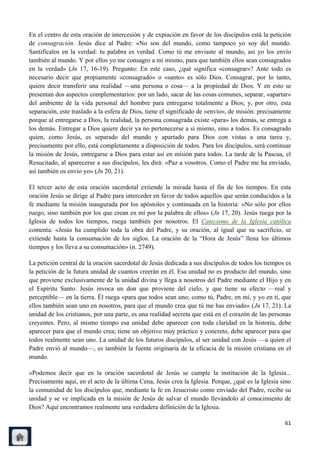 En el centro de esta oración de intercesión y de expiación en favor de los discípulos está la petición
de consagración. Jesús dice al Padre: «No son del mundo, como tampoco yo soy del mundo.
Santifícalos en la verdad: tu palabra es verdad. Como tú me enviaste al mundo, así yo los envío
también al mundo. Y por ellos yo me consagro a mí mismo, para que también ellos sean consagrados
en la verdad» (Jn 17, 16-19). Pregunto: En este caso, ¿qué significa «consagrar»? Ante todo es
necesario decir que propiamente «consagrado» o «santo» es sólo Dios. Consagrar, por lo tanto,
quiere decir transferir una realidad —una persona o cosa— a la propiedad de Dios. Y en esto se
presentan dos aspectos complementarios: por un lado, sacar de las cosas comunes, separar, «apartar»
del ambiente de la vida personal del hombre para entregarse totalmente a Dios; y, por otro, esta
separación, este traslado a la esfera de Dios, tiene el significado de «envío», de misión: precisamente
porque al entregarse a Dios, la realidad, la persona consagrada existe «para» los demás, se entrega a
los demás. Entregar a Dios quiere decir ya no pertenecerse a sí mismo, sino a todos. Es consagrado
quien, como Jesús, es separado del mundo y apartado para Dios con vistas a una tarea y,
precisamente por ello, está completamente a disposición de todos. Para los discípulos, será continuar
la misión de Jesús, entregarse a Dios para estar así en misión para todos. La tarde de la Pascua, el
Resucitado, al aparecerse a sus discípulos, les dirá: «Paz a vosotros. Como el Padre me ha enviado,
así también os envío yo» (Jn 20, 21).

El tercer acto de esta oración sacerdotal extiende la mirada hasta el fin de los tiempos. En esta
oración Jesús se dirige al Padre para interceder en favor de todos aquellos que serán conducidos a la
fe mediante la misión inaugurada por los apóstoles y continuada en la historia: «No sólo por ellos
ruego, sino también por los que crean en mí por la palabra de ellos» (Jn 17, 20). Jesús ruega por la
Iglesia de todos los tiempos, ruega también por nosotros. El Catecismo de la Iglesia católica
comenta: «Jesús ha cumplido toda la obra del Padre, y su oración, al igual que su sacrificio, se
extiende hasta la consumación de los siglos. La oración de la ―Hora de Jesús‖ llena los últimos
tiempos y los lleva a su consumación» (n. 2749).

La petición central de la oración sacerdotal de Jesús dedicada a sus discípulos de todos los tiempos es
la petición de la futura unidad de cuantos creerán en él. Esa unidad no es producto del mundo, sino
que proviene exclusivamente de la unidad divina y llega a nosotros del Padre mediante el Hijo y en
el Espíritu Santo. Jesús invoca un don que proviene del cielo, y que tiene su efecto —real y
perceptible— en la tierra. Él ruega «para que todos sean uno; como tú, Padre, en mí, y yo en ti, que
ellos también sean uno en nosotros, para que el mundo crea que tú me has enviado» (Jn 17, 21). La
unidad de los cristianos, por una parte, es una realidad secreta que está en el corazón de las personas
creyentes. Pero, al mismo tiempo esa unidad debe aparecer con toda claridad en la historia, debe
aparecer para que el mundo crea; tiene un objetivo muy práctico y concreto, debe aparecer para que
todos realmente sean uno. La unidad de los futuros discípulos, al ser unidad con Jesús —a quien el
Padre envió al mundo—, es también la fuente originaria de la eficacia de la misión cristiana en el
mundo.

«Podemos decir que en la oración sacerdotal de Jesús se cumple la institución de la Iglesia...
Precisamente aquí, en el acto de la última Cena, Jesús crea la Iglesia. Porque, ¿qué es la Iglesia sino
la comunidad de los discípulos que, mediante la fe en Jesucristo como enviado del Padre, recibe su
unidad y se ve implicada en la misión de Jesús de salvar el mundo llevándolo al conocimiento de
Dios? Aquí encontramos realmente una verdadera definición de la Iglesia.

                                                                                                    61
 