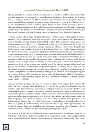 La oración de Jesús en Getsemaní (1 de febrero de 2012)

Hoy quiero hablar de la oración de Jesús en Getsemaní, en el Huerto de los Olivos. El escenario de la
narración evangélica de esta oración es particularmente significativo. Jesús, después de la última
Cena, se dirige al monte de los Olivos, mientras ora juntamente con sus discípulos. Narra el
evangelista san Marcos: «Después de cantar el himno, salieron para el monte de los Olivos» (14, 26).
Se hace probablemente alusión al canto de algunos Salmos del hallél con los cuales se da gracias a
Dios por la liberación del pueblo de la esclavitud y se pide su ayuda ante las dificultades y amenazas
siempre nuevas del presente. El recorrido hasta Getsemaní está lleno de expresiones de Jesús que
hacen sentir inminente su destino de muerte y anuncian la próxima dispersión de los discípulos.

También aquella noche, al llegar a la finca del monte de los Olivos, Jesús se prepara para la oración
personal. Pero en esta ocasión sucede algo nuevo: parece que no quiere quedarse solo. Muchas veces
Jesús se retiraba a un lugar apartado de la multitud e incluso de los discípulos, permaneciendo «en
lugares solitarios» (cf. Mc 1, 35) o subiendo «al monte», dice san Marcos (cf. Mc 6, 46). En
Getsemaní, en cambio, invita a Pedro, Santiago y Juan a que estén más cerca. Son los discípulos que
había llamado a estar con él en el monte de la Transfiguración (cf. Mc 9, 2-13). Esta cercanía de los
tres durante la oración en Getsemaní es significativa. También aquella noche Jesús rezará al Padre
«solo», porque su relación con él es totalmente única y singular: es la relación del Hijo Unigénito. Es
más, se podría decir que, sobre todo aquella noche, nadie podía acercarse realmente al Hijo, que se
presenta al Padre en su identidad absolutamente única, exclusiva. Sin embargo, Jesús, incluso
llegando «solo» al lugar donde se detendrá a rezar, quiere que al menos tres discípulos no
permanezcan lejos, en una relación más estrecha con él. Se trata de una cercanía espacial, una
petición de solidaridad en el momento en que siente acercarse la muerte; pero es sobre todo una
cercanía en la oración, para expresar, en cierta manera, la sintonía con él en el momento en que se
dispone a cumplir hasta el fondo la voluntad del Padre; y es una invitación a todo discípulo a seguirlo
en el camino de la cruz. El evangelista san Marcos narra: «Se llevó consigo a Pedro, a Santiago y a
Juan, y empezó a sentir espanto y angustia. Les dijo: ―Mi alma está triste hasta la muerte. Quedaos
aquí y velad‖» (14, 33-34).

Jesús, en la palabra que dirige a los tres, una vez más se expresa con el lenguaje de los Salmos: «Mi
alma está triste», una expresión del Salmo 43 (cf. Sal 43, 5). La dura determinación «hasta la
muerte», luego, hace referencia a una situación vivida por muchos de los enviados de Dios en el
Antiguo Testamento y expresada en su oración. De hecho, no pocas veces seguir la misión que se les
encomienda significa encontrar hostilidad, rechazo, persecución. Moisés siente de forma dramática la
prueba que sufre mientras guía al pueblo en el desierto, y dice a Dios: «Yo solo no puedo cargar con
todo este pueblo, pues supera mis fuerzas. Si me vas a tratar así, hazme morir, por favor, si he
hallado gracia a tus ojos» (Nm 11, 14-15). Tampoco para el profeta Elías es fácil realizar el servicio a
Dios y a su pueblo. En el Primer Libro de los Reyes se narra: «Luego anduvo por el desierto una
jornada de camino, hasta que, sentándose bajo una retama, imploró la muerte diciendo: ―¡Ya es
demasiado, Señor! ¡Toma mi vida, pues no soy mejor que mis padres!‖» (19, 4).

Las palabras de Jesús a los tres discípulos a quienes llamó a estar cerca de él durante la oración en
Getsemaní revelan en qué medida experimenta miedo y angustia en aquella «Hora», experimenta la
última profunda soledad precisamente mientras se está llevando a cabo el designio de Dios. En ese

                                                                                                     63
 