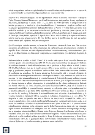 miedo y angustia de Jesús se recapitula todo el horror del hombre ante la propia muerte, la certeza de
su inexorabilidad y la percepción del peso del mal que roza nuestra vida.

Después de la invitación dirigida a los tres a permanecer y velar en oración, Jesús «solo» se dirige al
Padre. El evangelista san Marcos narra que él «adelantándose un poco, cayó en tierra y rogaba que, si
era posible, se alejara de él aquella hora» (14, 35). Jesús cae rostro en tierra: es una posición de la
oración que expresa la obediencia a la voluntad del Padre, el abandonarse con plena confianza a él.
Es un gesto que se repite al comienzo de la celebración de la Pasión, el Viernes Santo, así como en la
profesión monástica y en las ordenaciones diaconal, presbiteral y episcopal, para expresar, en la
oración, también corporalmente, el abandono completo a Dios, la confianza en él. Luego Jesús pide
al Padre que, si es posible, aparte de él aquella hora. No es sólo el miedo y la angustia del hombre
ante la muerte, sino el desconcierto del Hijo de Dios que ve la terrible masa del mal que deberá
tomar sobre sí para superarlo, para privarlo de poder.

Queridos amigos, también nosotros, en la oración debemos ser capaces de llevar ante Dios nuestros
cansancios, el sufrimiento de ciertas situaciones, de ciertas jornadas, el compromiso cotidiano de
seguirlo, de ser cristianos, así como el peso del mal que vemos en nosotros y en nuestro entorno, para
que él nos dé esperanza, nos haga sentir su cercanía, nos proporcione un poco de luz en el camino de
la vida.

Jesús continúa su oración: «¡Abbá! ¡Padre!: tú lo puedes todo, aparta de mí este cáliz. Pero no sea
como yo quiero, sino como tú quieres» (Mc 14, 36). En esta invocación hay tres pasajes reveladores.
Al comienzo tenemos la duplicación del término con el que Jesús se dirige a Dios: «¡Abbá! ¡Padre!»
(Mc 14, 36a). Sabemos bien que la palabra aramea Abbá es la que utilizaba el niño para dirigirse a su
papá, y, por lo tanto, expresa la relación de Jesús con Dios Padre, una relación de ternura, de afecto,
de confianza, de abandono. En la parte central de la invocación está el segundo elemento: la
consciencia de la omnipotencia del Padre —«tú lo puedes todo»—, que introduce una petición en la
que, una vez más, aparece el drama de la voluntad humana de Jesús ante la muerte y el mal: «Aparta
de mí este cáliz». Hay una tercera expresión de la oración de Jesús, y es la expresión decisiva, donde
la voluntad humana se adhiere plenamente a la voluntad divina. En efecto, Jesús concluye diciendo
con fuerza: «Pero no sea como yo quiero, sino como tú quieres» (Mc 14, 36c). En la unidad de la
persona divina del Hijo, la voluntad humana encuentra su realización plena en el abandono total del
yo en el tú del Padre, al que llama Abbá. San Máximo el Confesor afirma que desde el momento de
la creación del hombre y de la mujer, la voluntad humana está orientada a la voluntad divina, y la
voluntad humana es plenamente libre y encuentra su realización precisamente en el «sí» a Dios. Por
desgracia, a causa del pecado, este «sí» a Dios se ha transformado en oposición: Adán y Eva
pensaron que el «no» a Dios sería la cumbre de la libertad, el ser plenamente uno mismo. Jesús, en el
monte de los Olivos, reconduce la voluntad humana al «sí» pleno a Dios; en él la voluntad natural
está plenamente integrada en la orientación que le da la Persona divina. Jesús vive su existencia
según el centro de su Persona: su ser Hijo de Dios. Su voluntad humana es atraída por el yo del Hijo,
que se abandona totalmente al Padre. De este modo, Jesús nos dice que el ser humano sólo alcanza su
verdadera altura, sólo llega a ser «divino» conformando su propia voluntad a la voluntad divina; sólo
saliendo de sí, sólo en el «sí» a Dios, se realiza el deseo de Adán, de todos nosotros, el deseo de ser
completamente libres. Es lo que realiza Jesús en Getsemaní: conformando la voluntad humana a la
voluntad divina nace el hombre auténtico, y nosotros somos redimidos.

                                                                                                    64
 
