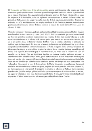 El Compendio del Catecismo de la Iglesia católica enseña sintéticamente: «La oración de Jesús
durante su agonía en el huerto de Getsemaní y sus últimas palabras en la cruz revelan la profundidad
de su oración filial: Jesús lleva a cumplimiento el designio amoroso del Padre, y toma sobre sí todas
las angustias de la humanidad, todas las súplicas e intercesiones de la historia de la salvación; las
presenta al Padre, quien las acoge y escucha, más allá de toda esperanza, resucitándolo de entre los
muertos» (n. 543). Verdaderamente «en ningún otro lugar de las Escrituras podemos asomarnos tan
profundamente al misterio interior de Jesús como en la oración del monte de los Olivos» (Jesús de
Nazaret II, 186).

Queridos hermanos y hermanas, cada día en la oración del Padrenuestro pedimos al Señor: «hágase
tu voluntad en la tierra como en el cielo» (Mt 6, 10). Es decir, reconocemos que existe una voluntad
de Dios con respecto a nosotros y para nosotros, una voluntad de Dios para nuestra vida, que se ha de
convertir cada día más en la referencia de nuestro querer y de nuestro ser; reconocemos, además, que
es en el «cielo» donde se hace la voluntad de Dios y que la «tierra» solamente se convierte en
«cielo», lugar de la presencia del amor, de la bondad, de la verdad, de la belleza divina, si en ella se
cumple la voluntad de Dios. En la oración de Jesús al Padre, en aquella noche terrible y estupenda de
Getsemaní, la «tierra» se convirtió en «cielo»; la «tierra» de su voluntad humana, sacudida por el
miedo y la angustia, fue asumida por su voluntad divina, de forma que la voluntad de Dios se
cumplió en la tierra. Esto es importante también en nuestra oración: debemos aprender a
abandonarnos más a la Providencia divina, pedir a Dios la fuerza de salir de nosotros mismos para
renovarle nuestro «sí», para repetirle que «se haga tu voluntad», para conformar nuestra voluntad a la
suya. Es una oración que debemos hacer cada día, porque no siempre es fácil abandonarse a la
voluntad de Dios, repetir el «sí» de Jesús, el «sí» de María. Los relatos evangélicos de Getsemaní
muestran dolorosamente que los tres discípulos, elegidos por Jesús para que estuvieran cerca de él,
no fueron capaces de velar con él, de compartir su oración, su adhesión al Padre, y fueron vencidos
por el sueño. Queridos amigos, pidamos al Señor que seamos capaces de velar con él en la oración,
de seguir la voluntad de Dios cada día incluso cuando habla de cruz, de vivir una intimidad cada vez
mayor con el Señor, para traer a esta «tierra» un poco del «cielo» de Dios. Gracias.




                                                                                                     65
 