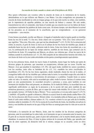 La oración de Jesús cuando se siente solo (8 de febrero de 2012)

Hoy quiero reflexionar con vosotros sobre la oración de Jesús en la inminencia de la muerte,
deteniéndome en lo que refieren san Marcos y san Mateo. Los dos evangelistas nos presentan la
oración de Jesús moribundo no sólo en lengua griega, en la que está escrito su relato, sino también,
por la importancia de aquellas palabras, en una mezcla de hebreo y arameo. De este modo,
transmitieron no sólo el contenido, sino hasta el sonido que esa oración tuvo en los labios de Jesús:
escuchamos realmente las palabras de Jesús como eran. Al mismo tiempo, nos describieron la actitud
de los presentes en el momento de la crucifixión, que no comprendieron —o no quisieron
comprender— esta oración.

Como hemos escuchado, escribe san Marcos: «Llegado el mediodía toda la región quedó en tinieblas
hasta las tres de la tarde. Y a las tres, Jesús clamó con voz potente: ―Eloí, Eloí, lemá sabactaní?‖,
que significa: ―Dios mío, Dios mío, ¿por qué me has abandonado?‖» (15, 33-34). En la estructura del
relato, la oración, el grito de Jesús se eleva en el culmen de las tres horas de tinieblas que, desde el
mediodía hasta las tres de la tarde, cubrieron toda la tierra. Estas tres horas de oscuridad son, a su
vez, la continuación de un lapso de tiempo anterior, también de tres horas, que comenzó con la
crucifixión de Jesús. El evangelista san Marcos, en efecto, nos informa que: «Eran las nueve de la
mañana cuando lo crucificaron» (cf. 15, 25). Del conjunto de las indicaciones horarias del relato, las
seis horas de Jesús en la cruz están articuladas en dos partes cronológicamente equivalentes.

En las tres primeras horas, desde las nueve hasta el mediodía, tienen lugar las burlas por parte de
diversos grupos de personas, que muestran su escepticismo, afirman que no creen. Escribe san
Marcos: «Los que pasaban lo injuriaban» (15, 29); «de igual modo, también los sumos sacerdotes,
con los escribas, entre ellos se burlaban de él» (15, 31); «también los otros crucificados lo
insultaban» (15, 32). En las tres horas siguientes, desde mediodía «hasta las tres de la tarde», el
evangelista habla sólo de las tinieblas que cubrían toda la tierra; la oscuridad ocupa ella sola toda la
escena, sin ninguna referencia a movimientos de personajes o a palabras. Cuando Jesús se acerca
cada vez más a la muerte, sólo está la oscuridad que cubre «toda la tierra». Incluso el cosmos toma
parte en este acontecimiento: la oscuridad envuelve a personas y cosas, pero también en este
momento de tinieblas Dios está presente, no abandona. En la tradición bíblica, la oscuridad tiene un
significado ambivalente: es signo de la presencia y de la acción del mal, pero también de una
misteriosa presencia y acción de Dios, que es capaz de vencer toda tiniebla. En el Libro del Éxodo,
por ejemplo, leemos: «El Señor le dijo a Moisés: ―Voy a acercarme a ti en una nube espesa‖» (19, 9);
y también: «El pueblo se quedó a distancia y Moisés se acercó hasta la nube donde estaba Dios» (20,
21). En los discursos del Deuteronomio, Moisés relata: «La montaña ardía en llamas que se elevaban
hasta el cielo entre nieblas y densas nubes» (4, 11); vosotros «oísteis la voz que salía de la tiniebla,
mientras ardía la montaña» (5, 23). En la escena de la crucifixión de Jesús, las tinieblas envuelven la
tierra y son tinieblas de muerte en las que el Hijo de Dios se sumerge para traer la vida con su acto de
amor.

Volviendo a la narración de san Marcos, Jesús, ante los insultos de las diversas categorías de
personas, ante la oscuridad que lo cubre todo, en el momento en que se encuentra ante la muerte, con
el grito de su oración muestra que, junto al peso del sufrimiento y de la muerte donde parece haber
abandono, la ausencia de Dios, él tiene la plena certeza de la cercanía del Padre, que aprueba este
acto de amor supremo, de donación total de sí mismo, aunque no se escuche, como en otros
                                                                                                     66
 