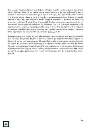 Las personas presentes al pie de cruz de Jesús no logran entender y piensan que su grito es una
súplica dirigida a Elías. En una escena agitada, buscan apagarle la sed para prolongarle la vida y
verificar si realmente Elías venía en su ayuda, pero un fuerte grito puso fin a la vida terrena de Jesús
y al deseo de los que estaban al pie de la cruz. En el momento extremo, Jesús deja que su corazón
exprese el dolor, pero deja emerger, al mismo tiempo, el sentido de la presencia del Padre y el
consenso a su designio de salvación de la humanidad. También nosotros nos encontramos siempre y
nuevamente ante el «hoy» del sufrimiento, del silencio de Dios —lo expresamos muchas veces en
nuestra oración—, pero nos encontramos también ante el «hoy» de la Resurrección, de la respuesta
de Dios que tomó sobre sí nuestros sufrimientos, para cargarlos juntamente con nosotros y darnos la
firme esperanza de que serán vencidos (cf. Carta enc. Spe salvi, 35-40).

Queridos amigos, en la oración llevamos a Dios nuestras cruces de cada día, con la certeza de que él
está presente y nos escucha. El grito de Jesús nos recuerda que en la oración debemos superar las
barreras de nuestro «yo» y de nuestros problemas y abrirnos a las necesidades y a los sufrimientos de
los demás. La oración de Jesús moribundo en la cruz nos enseña a rezar con amor por tantos
hermanos y hermanas que sienten el peso de la vida cotidiana, que viven momentos difíciles, que
atraviesan situaciones de dolor, que no cuentan con una palabra de consuelo. Llevemos todo esto al
corazón de Dios, para que también ellos puedan sentir el amor de Dios que no nos abandona nunca.
Gracias.




                                                                                                     68
 