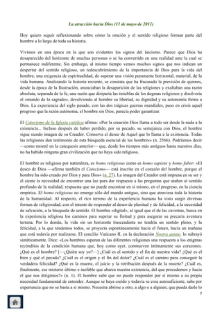 La atracción hacia Dios (11 de mayo de 2011)

Hoy quiero seguir reflexionando sobre cómo la oración y el sentido religioso forman parte del
hombre a lo largo de toda su historia.

Vivimos en una época en la que son evidentes los signos del laicismo. Parece que Dios ha
desaparecido del horizonte de muchas personas o se ha convertido en una realidad ante la cual se
permanece indiferente. Sin embargo, al mismo tiempo vemos muchos signos que nos indican un
despertar del sentido religioso, un redescubrimiento de la importancia de Dios para la vida del
hombre, una exigencia de espiritualidad, de superar una visión puramente horizontal, material, de la
vida humana. Analizando la historia reciente, se constata que ha fracasado la previsión de quienes,
desde la época de la Ilustración, anunciaban la desaparición de las religiones y exaltaban una razón
absoluta, separada de la fe, una razón que disiparía las tinieblas de los dogmas religiosos y disolvería
el «mundo de lo sagrado», devolviendo al hombre su libertad, su dignidad y su autonomía frente a
Dios. La experiencia del siglo pasado, con las dos trágicas guerras mundiales, puso en crisis aquel
progreso que la razón autónoma, el hombre sin Dios, parecía poder garantizar.

El Catecismo de la Iglesia católica afirma: «Por la creación Dios llama a todo ser desde la nada a la
existencia... Incluso después de haber perdido, por su pecado, su semejanza con Dios, el hombre
sigue siendo imagen de su Creador. Conserva el deseo de Aquel que lo llama a la existencia. Todas
las religiones dan testimonio de esta búsqueda esencial de los hombres» (n. 2566). Podríamos decir
—como mostré en la catequesis anterior— que, desde los tiempos más antiguos hasta nuestros días,
no ha habido ninguna gran civilización que no haya sido religiosa.

El hombre es religioso por naturaleza, es homo religiosus como es homo sapiens y homo faber: «El
deseo de Dios —afirma también el Catecismo— está inscrito en el corazón del hombre, porque el
hombre ha sido creado por Dios y para Dios» (n. 27). La imagen del Creador está impresa en su ser y
él siente la necesidad de encontrar una luz para dar respuesta a las preguntas que atañen al sentido
profundo de la realidad; respuesta que no puede encontrar en sí mismo, en el progreso, en la ciencia
empírica. El homo religiosus no emerge sólo del mundo antiguo, sino que atraviesa toda la historia
de la humanidad. Al respecto, el rico terreno de la experiencia humana ha visto surgir diversas
formas de religiosidad, con el intento de responder al deseo de plenitud y de felicidad, a la necesidad
de salvación, a la búsqueda de sentido. El hombre «digital», al igual que el de las cavernas, busca en
la experiencia religiosa los caminos para superar su finitud y para asegurar su precaria aventura
terrena. Por lo demás, la vida sin un horizonte trascendente no tendría un sentido pleno, y la
felicidad, a la que tendemos todos, se proyecta espontáneamente hacia el futuro, hacia un mañana
que está todavía por realizarse. El concilio Vaticano II, en la declaración Nostra aetate, lo subrayó
sintéticamente. Dice: «Los hombres esperan de las diferentes religiones una respuesta a los enigmas
recónditos de la condición humana que, hoy como ayer, conmueven íntimamente sus corazones.
¿Qué es el hombre? [—¿Quién soy yo?—] ¿Cuál es el sentido y el fin de nuestra vida? ¿Qué es el
bien y qué el pecado? ¿Cuál es el origen y el fin del dolor? ¿Cuál es el camino para conseguir la
verdadera felicidad? ¿Qué es la muerte, el juicio y la retribución después de la muerte? ¿Cuál es,
finalmente, ese misterio último e inefable que abarca nuestra existencia, del que procedemos y hacia
el que nos dirigimos?» (n. 1). El hombre sabe que no puede responder por sí mismo a su propia
necesidad fundamental de entender. Aunque se haya creído y todavía se crea autosuficiente, sabe por
experiencia que no se basta a sí mismo. Necesita abrirse a otro, a algo o a alguien, que pueda darle lo
                                                                                                      7
 
