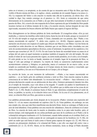 entra en sí mismo y se arrepiente, se da cuenta de que se encuentra ante el Hijo de Dios, que hace
visible el Rostro mismo de Dios, y le suplica: «Jesús, acuérdate de mí cuando llegues a tu reino» (v.
42). La respuesta del Señor a esta oración va mucho más allá de la petición; en efecto dice: «En
verdad te digo: hoy estarás conmigo en el paraíso» (v. 43). Jesús es consciente de que entra
directamente en la comunión con el Padre y de que abre nuevamente al hombre el camino hacia el
paraíso de Dios. Así, a través de esta respuesta da la firme esperanza de que la bondad de Dios puede
tocarnos incluso en el último instante de la vida, y la oración sincera, incluso después de una vida
equivocada, encuentra los brazos abiertos del Padre bueno que espera el regreso del hijo.

Pero detengámonos en las últimas palabras de Jesús moribundo. El evangelista relata: «Era ya casi
mediodía, y vinieron las tinieblas sobre toda la tierra, hasta las tres de la tarde, porque se oscureció el
sol. El velo del templo se rasgó por medio. Y Jesús, clamando con voz potente, dijo: ―Padre, a tus
manos encomiendo mi espíritu‖. Y, dicho esto, expiró» (vv. 44-46). Algunos aspectos de esta
narración son diversos con respecto al cuadro que ofrecen san Marcos y san Mateo. Las tres horas de
oscuridad no están descritas en san Marcos, mientras que en san Mateo están vinculadas con una
serie de acontecimientos apocalípticos diversos, como el terremoto, la apertura de los sepulcros y los
muertos que resucitan (cf. Mt 27, 51-53). En san Lucas las horas de oscuridad tienen su causa en el
eclipse del sol, pero en aquel momento se produce también el rasgarse del velo del templo. De este
modo el relato de san Lucas presenta dos signos, en cierto modo paralelos, en el cielo y en el templo.
El cielo pierde su luz, la tierra se hunde, mientras en el templo, lugar de la presencia de Dios, se
rasga el velo que protege el santuario. La muerte de Jesús se caracteriza explícitamente como
acontecimiento cósmico y litúrgico; en particular, marca el comienzo de un nuevo culto, en un
templo no construido por hombres, porque es el Cuerpo mismo de Jesús muerto y resucitado, que
reúne a los pueblos y los une en el Sacramento de su Cuerpo y de su Sangre.

La oración de Jesús, en este momento de sufrimiento —«Padre, a tus manos encomiendo mi
espíritu»— es un fuerte grito de confianza extrema y total en Dios. Esta oración expresa la plena
consciencia de no haber sido abandonado. La invocación inicial —«Padre»— hace referencia a su
primera declaración cuando era un adolescente de doce años. Entonces permaneció durante tres días
en el templo de Jerusalén, cuyo velo ahora se ha rasgado. Y cuando sus padres le manifestaron su
preocupación, respondió: «¿Por qué me buscabais? ¿No sabíais que yo debía estar en las cosas de mi
Padre?» (Lc 2, 49). Desde el comienzo hasta el final, lo que determina completamente el sentir de
Jesús, su palabra, su acción, es la relación única con el Padre. En la cruz él vive plenamente, en el
amor, su relación filial con Dios, que anima su oración.

Las palabras pronunciadas por Jesús después de la invocación «Padre» retoman una expresión del
Salmo 31: «A tus manos encomiendo mi espíritu» (Sal 31, 6). Estas palabras, sin embargo, no son
una simple cita, sino que más bien manifiestan una decisión firme: Jesús se «entrega» al Padre en un
acto de total abandono. Estas palabras son una oración de «abandono», llena de confianza en el amor
de Dios. La oración de Jesús ante la muerte es dramática como lo es para todo hombre, pero, al
mismo tiempo, está impregnada de esa calma profunda que nace de la confianza en el Padre y de la
voluntad de entregarse totalmente a él. En Getsemaní, cuando había entrado en el combate final y en
la oración más intensa y estaba a punto de ser «entregado en manos de los hombres» (Lc 9, 44), «le
entró un sudor que caía hasta el suelo como si fueran gotas espesas de sangre» (Lc 22, 44). Pero su
corazón era plenamente obediente a la voluntad del Padre, y por ello «un ángel del cielo» vino a
confortarlo (cf. Lc 22, 42-43). Ahora, en los últimos momentos, Jesús se dirige al Padre diciendo
                                                                                                        70
 