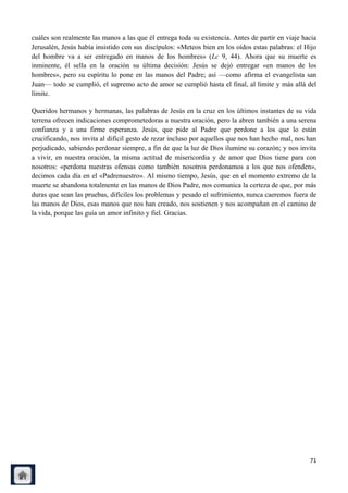 cuáles son realmente las manos a las que él entrega toda su existencia. Antes de partir en viaje hacia
Jerusalén, Jesús había insistido con sus discípulos: «Meteos bien en los oídos estas palabras: el Hijo
del hombre va a ser entregado en manos de los hombres» (Lc 9, 44). Ahora que su muerte es
inminente, él sella en la oración su última decisión: Jesús se dejó entregar «en manos de los
hombres», pero su espíritu lo pone en las manos del Padre; así —como afirma el evangelista san
Juan— todo se cumplió, el supremo acto de amor se cumplió hasta el final, al límite y más allá del
límite.

Queridos hermanos y hermanas, las palabras de Jesús en la cruz en los últimos instantes de su vida
terrena ofrecen indicaciones comprometedoras a nuestra oración, pero la abren también a una serena
confianza y a una firme esperanza. Jesús, que pide al Padre que perdone a los que lo están
crucificando, nos invita al difícil gesto de rezar incluso por aquellos que nos han hecho mal, nos han
perjudicado, sabiendo perdonar siempre, a fin de que la luz de Dios ilumine su corazón; y nos invita
a vivir, en nuestra oración, la misma actitud de misericordia y de amor que Dios tiene para con
nosotros: «perdona nuestras ofensas como también nosotros perdonamos a los que nos ofenden»,
decimos cada día en el «Padrenuestro». Al mismo tiempo, Jesús, que en el momento extremo de la
muerte se abandona totalmente en las manos de Dios Padre, nos comunica la certeza de que, por más
duras que sean las pruebas, difíciles los problemas y pesado el sufrimiento, nunca caeremos fuera de
las manos de Dios, esas manos que nos han creado, nos sostienen y nos acompañan en el camino de
la vida, porque las guía un amor infinito y fiel. Gracias.




                                                                                                   71
 