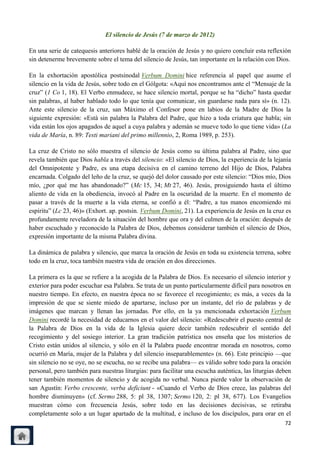 El silencio de Jesús (7 de marzo de 2012)

En una serie de catequesis anteriores hablé de la oración de Jesús y no quiero concluir esta reflexión
sin detenerme brevemente sobre el tema del silencio de Jesús, tan importante en la relación con Dios.

En la exhortación apostólica postsinodal Verbum Domini hice referencia al papel que asume el
silencio en la vida de Jesús, sobre todo en el Gólgota: «Aquí nos encontramos ante el ―Mensaje de la
cruz‖ (1 Co 1, 18). El Verbo enmudece, se hace silencio mortal, porque se ha ―dicho‖ hasta quedar
sin palabras, al haber hablado todo lo que tenía que comunicar, sin guardarse nada para sí» (n. 12).
Ante este silencio de la cruz, san Máximo el Confesor pone en labios de la Madre de Dios la
siguiente expresión: «Está sin palabra la Palabra del Padre, que hizo a toda criatura que habla; sin
vida están los ojos apagados de aquel a cuya palabra y ademán se mueve todo lo que tiene vida» (La
vida de María, n. 89: Testi mariani del primo millennio, 2, Roma 1989, p. 253).

La cruz de Cristo no sólo muestra el silencio de Jesús como su última palabra al Padre, sino que
revela también que Dios habla a través del silencio: «El silencio de Dios, la experiencia de la lejanía
del Omnipotente y Padre, es una etapa decisiva en el camino terreno del Hijo de Dios, Palabra
encarnada. Colgado del leño de la cruz, se quejó del dolor causado por este silencio: ―Dios mío, Dios
mío, ¿por qué me has abandonado?‖ (Mc 15, 34; Mt 27, 46). Jesús, prosiguiendo hasta el último
aliento de vida en la obediencia, invocó al Padre en la oscuridad de la muerte. En el momento de
pasar a través de la muerte a la vida eterna, se confió a él: ―Padre, a tus manos encomiendo mi
espíritu‖ (Lc 23, 46)» (Exhort. ap. postsin. Verbum Domini, 21). La experiencia de Jesús en la cruz es
profundamente reveladora de la situación del hombre que ora y del culmen de la oración: después de
haber escuchado y reconocido la Palabra de Dios, debemos considerar también el silencio de Dios,
expresión importante de la misma Palabra divina.

La dinámica de palabra y silencio, que marca la oración de Jesús en toda su existencia terrena, sobre
todo en la cruz, toca también nuestra vida de oración en dos direcciones.

La primera es la que se refiere a la acogida de la Palabra de Dios. Es necesario el silencio interior y
exterior para poder escuchar esa Palabra. Se trata de un punto particularmente difícil para nosotros en
nuestro tiempo. En efecto, en nuestra época no se favorece el recogimiento; es más, a veces da la
impresión de que se siente miedo de apartarse, incluso por un instante, del río de palabras y de
imágenes que marcan y llenan las jornadas. Por ello, en la ya mencionada exhortación Verbum
Domini recordé la necesidad de educarnos en el valor del silencio: «Redescubrir el puesto central de
la Palabra de Dios en la vida de la Iglesia quiere decir también redescubrir el sentido del
recogimiento y del sosiego interior. La gran tradición patrística nos enseña que los misterios de
Cristo están unidos al silencio, y sólo en él la Palabra puede encontrar morada en nosotros, como
ocurrió en María, mujer de la Palabra y del silencio inseparablemente» (n. 66). Este principio —que
sin silencio no se oye, no se escucha, no se recibe una palabra— es válido sobre todo para la oración
personal, pero también para nuestras liturgias: para facilitar una escucha auténtica, las liturgias deben
tener también momentos de silencio y de acogida no verbal. Nunca pierde valor la observación de
san Agustín: Verbo crescente, verba deficiunt - «Cuando el Verbo de Dios crece, las palabras del
hombre disminuyen» (cf. Sermo 288, 5: pl 38, 1307; Sermo 120, 2: pl 38, 677). Los Evangelios
muestran cómo con frecuencia Jesús, sobre todo en las decisiones decisivas, se retiraba
completamente solo a un lugar apartado de la multitud, e incluso de los discípulos, para orar en el
                                                                                                      72
 