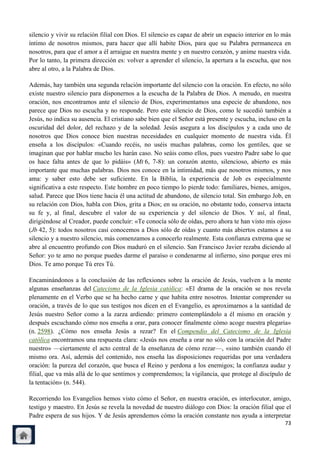 silencio y vivir su relación filial con Dios. El silencio es capaz de abrir un espacio interior en lo más
íntimo de nosotros mismos, para hacer que allí habite Dios, para que su Palabra permanezca en
nosotros, para que el amor a él arraigue en nuestra mente y en nuestro corazón, y anime nuestra vida.
Por lo tanto, la primera dirección es: volver a aprender el silencio, la apertura a la escucha, que nos
abre al otro, a la Palabra de Dios.

Además, hay también una segunda relación importante del silencio con la oración. En efecto, no sólo
existe nuestro silencio para disponernos a la escucha de la Palabra de Dios. A menudo, en nuestra
oración, nos encontramos ante el silencio de Dios, experimentamos una especie de abandono, nos
parece que Dios no escucha y no responde. Pero este silencio de Dios, como le sucedió también a
Jesús, no indica su ausencia. El cristiano sabe bien que el Señor está presente y escucha, incluso en la
oscuridad del dolor, del rechazo y de la soledad. Jesús asegura a los discípulos y a cada uno de
nosotros que Dios conoce bien nuestras necesidades en cualquier momento de nuestra vida. Él
enseña a los discípulos: «Cuando recéis, no uséis muchas palabras, como los gentiles, que se
imaginan que por hablar mucho les harán caso. No seáis como ellos, pues vuestro Padre sabe lo que
os hace falta antes de que lo pidáis» (Mt 6, 7-8): un corazón atento, silencioso, abierto es más
importante que muchas palabras. Dios nos conoce en la intimidad, más que nosotros mismos, y nos
ama: y saber esto debe ser suficiente. En la Biblia, la experiencia de Job es especialmente
significativa a este respecto. Este hombre en poco tiempo lo pierde todo: familiares, bienes, amigos,
salud. Parece que Dios tiene hacia él una actitud de abandono, de silencio total. Sin embargo Job, en
su relación con Dios, habla con Dios, grita a Dios; en su oración, no obstante todo, conserva intacta
su fe y, al final, descubre el valor de su experiencia y del silencio de Dios. Y así, al final,
dirigiéndose al Creador, puede concluir: «Te conocía sólo de oídas, pero ahora te han visto mis ojos»
(Jb 42, 5): todos nosotros casi conocemos a Dios sólo de oídas y cuanto más abiertos estamos a su
silencio y a nuestro silencio, más comenzamos a conocerlo realmente. Esta confianza extrema que se
abre al encuentro profundo con Dios maduró en el silencio. San Francisco Javier rezaba diciendo al
Señor: yo te amo no porque puedes darme el paraíso o condenarme al infierno, sino porque eres mi
Dios. Te amo porque Tú eres Tú.

Encaminándonos a la conclusión de las reflexiones sobre la oración de Jesús, vuelven a la mente
algunas enseñanzas del Catecismo de la Iglesia católica: «El drama de la oración se nos revela
plenamente en el Verbo que se ha hecho carne y que habita entre nosotros. Intentar comprender su
oración, a través de lo que sus testigos nos dicen en el Evangelio, es aproximarnos a la santidad de
Jesús nuestro Señor como a la zarza ardiendo: primero contemplándolo a él mismo en oración y
después escuchando cómo nos enseña a orar, para conocer finalmente cómo acoge nuestra plegaria»
(n. 2598). ¿Cómo nos enseña Jesús a rezar? En el Compendio del Catecismo de la Iglesia
católica encontramos una respuesta clara: «Jesús nos enseña a orar no sólo con la oración del Padre
nuestro» —ciertamente el acto central de la enseñanza de cómo rezar—, «sino también cuando él
mismo ora. Así, además del contenido, nos enseña las disposiciones requeridas por una verdadera
oración: la pureza del corazón, que busca el Reino y perdona a los enemigos; la confianza audaz y
filial, que va más allá de lo que sentimos y comprendemos; la vigilancia, que protege al discípulo de
la tentación» (n. 544).

Recorriendo los Evangelios hemos visto cómo el Señor, en nuestra oración, es interlocutor, amigo,
testigo y maestro. En Jesús se revela la novedad de nuestro diálogo con Dios: la oración filial que el
Padre espera de sus hijos. Y de Jesús aprendemos cómo la oración constante nos ayuda a interpretar
                                                                                                      73
 