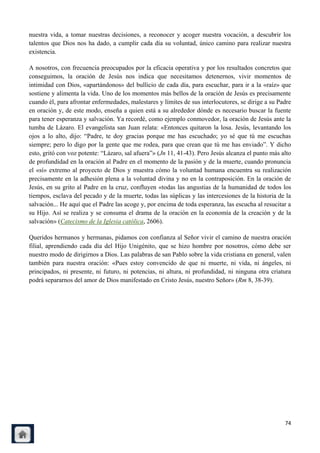 nuestra vida, a tomar nuestras decisiones, a reconocer y acoger nuestra vocación, a descubrir los
talentos que Dios nos ha dado, a cumplir cada día su voluntad, único camino para realizar nuestra
existencia.

A nosotros, con frecuencia preocupados por la eficacia operativa y por los resultados concretos que
conseguimos, la oración de Jesús nos indica que necesitamos detenernos, vivir momentos de
intimidad con Dios, «apartándonos» del bullicio de cada día, para escuchar, para ir a la «raíz» que
sostiene y alimenta la vida. Uno de los momentos más bellos de la oración de Jesús es precisamente
cuando él, para afrontar enfermedades, malestares y límites de sus interlocutores, se dirige a su Padre
en oración y, de este modo, enseña a quien está a su alrededor dónde es necesario buscar la fuente
para tener esperanza y salvación. Ya recordé, como ejemplo conmovedor, la oración de Jesús ante la
tumba de Lázaro. El evangelista san Juan relata: «Entonces quitaron la losa. Jesús, levantando los
ojos a lo alto, dijo: ―Padre, te doy gracias porque me has escuchado; yo sé que tú me escuchas
siempre; pero lo digo por la gente que me rodea, para que crean que tú me has enviado‖. Y dicho
esto, gritó con voz potente: ―Lázaro, sal afuera‖» (Jn 11, 41-43). Pero Jesús alcanza el punto más alto
de profundidad en la oración al Padre en el momento de la pasión y de la muerte, cuando pronuncia
el «sí» extremo al proyecto de Dios y muestra cómo la voluntad humana encuentra su realización
precisamente en la adhesión plena a la voluntad divina y no en la contraposición. En la oración de
Jesús, en su grito al Padre en la cruz, confluyen «todas las angustias de la humanidad de todos los
tiempos, esclava del pecado y de la muerte, todas las súplicas y las intercesiones de la historia de la
salvación... He aquí que el Padre las acoge y, por encima de toda esperanza, las escucha al resucitar a
su Hijo. Así se realiza y se consuma el drama de la oración en la economía de la creación y de la
salvación» (Catecismo de la Iglesia católica, 2606).

Queridos hermanos y hermanas, pidamos con confianza al Señor vivir el camino de nuestra oración
filial, aprendiendo cada día del Hijo Unigénito, que se hizo hombre por nosotros, cómo debe ser
nuestro modo de dirigirnos a Dios. Las palabras de san Pablo sobre la vida cristiana en general, valen
también para nuestra oración: «Pues estoy convencido de que ni muerte, ni vida, ni ángeles, ni
principados, ni presente, ni futuro, ni potencias, ni altura, ni profundidad, ni ninguna otra criatura
podrá separarnos del amor de Dios manifestado en Cristo Jesús, nuestro Señor» (Rm 8, 38-39).




                                                                                                    74
 
