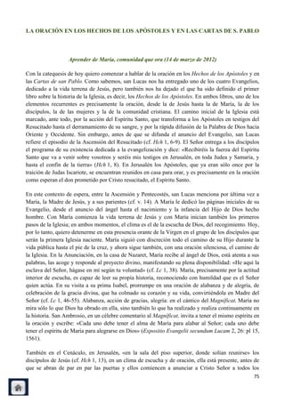 LA ORACIÓN EN LOS HECHOS DE LOS APÓSTOLES Y EN LAS CARTAS DE S. PABLO



                   Aprender de María, comunidad que ora (14 de marzo de 2012)

Con la catequesis de hoy quiero comenzar a hablar de la oración en los Hechos de los Apóstoles y en
las Cartas de san Pablo. Como sabemos, san Lucas nos ha entregado uno de los cuatro Evangelios,
dedicado a la vida terrena de Jesús, pero también nos ha dejado el que ha sido definido el primer
libro sobre la historia de la Iglesia, es decir, los Hechos de los Apóstoles. En ambos libros, uno de los
elementos recurrentes es precisamente la oración, desde la de Jesús hasta la de María, la de los
discípulos, la de las mujeres y la de la comunidad cristiana. El camino inicial de la Iglesia está
marcado, ante todo, por la acción del Espíritu Santo, que transforma a los Apóstoles en testigos del
Resucitado hasta el derramamiento de su sangre, y por la rápida difusión de la Palabra de Dios hacia
Oriente y Occidente. Sin embargo, antes de que se difunda el anuncio del Evangelio, san Lucas
refiere el episodio de la Ascensión del Resucitado (cf. Hch 1, 6-9). El Señor entrega a los discípulos
el programa de su existencia dedicada a la evangelización y dice: «Recibiréis la fuerza del Espíritu
Santo que va a venir sobre vosotros y seréis mis testigos en Jerusalén, en toda Judea y Samaria, y
hasta el confín de la tierra» (Hch 1, 8). En Jerusalén los Apóstoles, que ya eran sólo once por la
traición de Judas Iscariote, se encuentran reunidos en casa para orar, y es precisamente en la oración
como esperan el don prometido por Cristo resucitado, el Espíritu Santo.

En este contexto de espera, entre la Ascensión y Pentecostés, san Lucas menciona por última vez a
María, la Madre de Jesús, y a sus parientes (cf. v. 14). A María le dedicó las páginas iniciales de su
Evangelio, desde el anuncio del ángel hasta el nacimiento y la infancia del Hijo de Dios hecho
hombre. Con María comienza la vida terrena de Jesús y con María inician también los primeros
pasos de la Iglesia; en ambos momentos, el clima es el de la escucha de Dios, del recogimiento. Hoy,
por lo tanto, quiero detenerme en esta presencia orante de la Virgen en el grupo de los discípulos que
serán la primera Iglesia naciente. María siguió con discreción todo el camino de su Hijo durante la
vida pública hasta el pie de la cruz, y ahora sigue también, con una oración silenciosa, el camino de
la Iglesia. En la Anunciación, en la casa de Nazaret, María recibe al ángel de Dios, está atenta a sus
palabras, las acoge y responde al proyecto divino, manifestando su plena disponibilidad: «He aquí la
esclava del Señor, hágase en mí según tu voluntad» (cf. Lc 1, 38). María, precisamente por la actitud
interior de escucha, es capaz de leer su propia historia, reconociendo con humildad que es el Señor
quien actúa. En su visita a su prima Isabel, prorrumpe en una oración de alabanza y de alegría, de
celebración de la gracia divina, que ha colmado su corazón y su vida, convirtiéndola en Madre del
Señor (cf. Lc 1, 46-55). Alabanza, acción de gracias, alegría: en el cántico del Magníficat, María no
mira sólo lo que Dios ha obrado en ella, sino también lo que ha realizado y realiza continuamente en
la historia. San Ambrosio, en un célebre comentario al Magníficat, invita a tener el mismo espíritu en
la oración y escribe: «Cada uno debe tener el alma de María para alabar al Señor; cada uno debe
tener el espíritu de María para alegrarse en Dios» (Expositio Evangelii secundum Lucam 2, 26: pl 15,
1561).

También en el Cenáculo, en Jerusalén, «en la sala del piso superior, donde solían reunirse» los
discípulos de Jesús (cf. Hch 1, 13), en un clima de escucha y de oración, ella está presente, antes de
que se abran de par en par las puertas y ellos comiencen a anunciar a Cristo Señor a todos los
                                                                                                      75
 