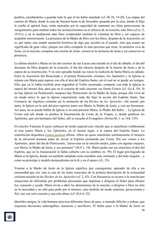 pueblos, enseñándoles a guardar todo lo que él les había mandado (cf. Mt 28, 19-20). Las etapas del
camino de María, desde la casa de Nazaret hasta la de Jerusalén, pasando por la cruz, donde el Hijo
le confía al apóstol Juan, están marcadas por la capacidad de mantener un clima perseverante de
recogimiento, para meditar todos los acontecimientos en el silencio de su corazón, ante Dios (cf.Lc 2,
19-51); y en la meditación ante Dios comprender también la voluntad de Dios y ser capaces de
aceptarla interiormente. La presencia de la Madre de Dios con los Once, después de la Ascensión, no
es, por tanto, una simple anotación histórica de algo que sucedió en el pasado, sino que asume un
significado de gran valor, porque con ellos comparte lo más precioso que tiene: la memoria viva de
Jesús, en la oración; comparte esta misión de Jesús: conservar la memoria de Jesús y así conservar su
presencia.

La última alusión a María en los dos escritos de san Lucas está situada en el día de sábado: el día del
descanso de Dios después de la creación, el día del silencio después de la muerte de Jesús y de la
espera de su resurrección. Y en este episodio hunde sus raíces la tradición de Santa María en sábado.
Entre la Ascensión del Resucitado y el primer Pentecostés cristiano, los Apóstoles y la Iglesia se
reúnen con María para esperar con ella el don del Espíritu Santo, sin el cual no se puede ser testigos.
Ella, que ya lo había recibido para engendrar al Verbo encarnado, comparte con toda la Iglesia la
espera del mismo don, para que en el corazón de todo creyente «se forme Cristo» (cf. Ga 4, 19). Si
no hay Iglesia sin Pentecostés, tampoco hay Pentecostés sin la Madre de Jesús, porque ella vivió de
un modo único lo que la Iglesia experimenta cada día bajo la acción del Espíritu Santo. San
Cromacio de Aquileya comenta así la anotación de los Hechos de los Apóstoles: «Se reunió, por
tanto, la Iglesia en la sala del piso superior junto con María, la Madre de Jesús, y con sus hermanos.
Así pues, no se puede hablar de Iglesia si no está presente María, la Madre del Señor… La Iglesia de
Cristo está allí donde se predica la Encarnación de Cristo de la Virgen; y, donde predican los
Apóstoles, que son hermanos del Señor, allí se escucha el Evangelio» (Sermo30, 1: sc 164, 135).

El concilio Vaticano II quiso subrayar de modo especial este vínculo que se manifiesta visiblemente
al orar juntos María y los Apóstoles, en el mismo lugar, a la espera del Espíritu Santo. La
constitución dogmática Lumen gentium afirma: «Dios no quiso manifestar solemnemente el misterio
de la salvación humana antes de enviar el Espíritu prometido por Cristo. Por eso vemos a los
Apóstoles, antes del día de Pentecostés, ―perseverar en la oración unidos, junto con algunas mujeres,
con María, la Madre de Jesús, y sus parientes‖ (Hch 1, 14). María pedía con sus oraciones el don del
Espíritu, que en la Anunciación la había cubierto con su sombra» (n. 59). El lugar privilegiado de
María es la Iglesia, donde «es también saludada como miembro muy eminente y del todo singular... y
como su prototipo y modelo destacadísimo en la fe y en el amor» (ib., 53).

Venerar a la Madre de Jesús en la Iglesia significa, por consiguiente, aprender de ella a ser
comunidad que ora: esta es una de las notas esenciales de la primera descripción de la comunidad
cristiana trazada en los Hechos de los Apóstoles (cf. 2, 42). Con frecuencia se recurre a la oración por
situaciones de dificultad, por problemas personales que impulsan a dirigirse al Señor para obtener
luz, consuelo y ayuda. María invita a abrir las dimensiones de la oración, a dirigirse a Dios no sólo
en la necesidad y no sólo para pedir por sí mismos, sino también de modo unánime, perseverante y
fiel, con «un solo corazón y una sola alma» (cf. Hch 4, 32).

Queridos amigos, la vida humana atraviesa diferentes fases de paso, a menudo difíciles y arduas, que
requieren decisiones inderogables, renuncias y sacrificios. El Señor puso a la Madre de Jesús en
                                                                                                     76
 