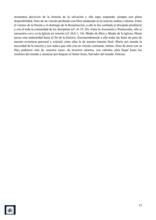 momentos decisivos de la historia de la salvación y ella supo responder siempre con plena
disponibilidad, fruto de un vínculo profundo con Dios madurado en la oración asidua e intensa. Entre
el viernes de la Pasión y el domingo de la Resurrección, a ella le fue confiado el discípulo predilecto
y con él toda la comunidad de los discípulos (cf. Jn 19, 26). Entre la Ascensión y Pentecostés, ella se
encuentra con y en la Iglesia en oración (cf. Hch 1, 14). Madre de Dios y Madre de la Iglesia, María
ejerce esta maternidad hasta el fin de la historia. Encomendémosle a ella todas las fases de paso de
nuestra existencia personal y eclesial, entre ellas la de nuestro tránsito final. María nos enseña la
necesidad de la oración y nos indica que sólo con un vínculo constante, íntimo, lleno de amor con su
Hijo podemos salir de «nuestra casa», de nosotros mismos, con valentía, para llegar hasta los
confines del mundo y anunciar por doquier al Señor Jesús, Salvador del mundo. Gracias.




                                                                                                    77
 