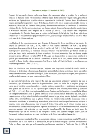 Orar ante el peligro (18 de abril de 2012)

Después de las grandes fiestas, volvemos ahora a las catequesis sobre la oración. En la audiencia
antes de la Semana Santa reflexionamos sobre la figura de la santísima Virgen María, presente en
medio de los Apóstoles en oración mientras esperaban la venida del Espíritu Santo. Un clima de
oración acompaña los primeros pasos de la Iglesia. Pentecostés no es un episodio aislado, porque la
presencia y la acción del Espíritu Santo guían y animan constantemente el camino de la comunidad
cristiana. En los Hechos de los Apóstoles, san Lucas, además de narrar la gran efusión acontecida en
el Cenáculo cincuenta días después de la Pascua (cf. Hch 2, 1-13), refiere otras irrupciones
extraordinarias del Espíritu Santo, que se repiten en la historia de la Iglesia. Hoy deseo reflexionar
sobre lo que se ha definido el «pequeño Pentecostés», que tuvo lugar en el culmen de una fase difícil
en la vida de la Iglesia naciente.

Los Hechos de los Apóstoles narran que, después de la curación de un paralítico a las puertas del
templo de Jerusalén (cf. Hch 3, 1-10), Pedro y Juan fueron arrestados (cf. Hch 4, 1) porque
anunciaban la resurrección de Jesús a todo el pueblo (cf. Hch 3, 11-26). Tras un proceso sumario,
fueron puestos en libertad, se reunieron con sus hermanos y les narraron lo que habían tenido que
sufrir por haber dado testimonio de Jesús resucitado. En aquel momento, dice san Lucas, «todos
invocaron a una a Dios en voz alta» (Hch 4, 24). Aquí san Lucas refiere la oración más amplia de la
Iglesia que encontramos en el Nuevo Testamento, al final de la cual, como hemos escuchado,
«tembló el lugar donde estaban reunidos; los llenó a todos el Espíritu Santo, y predicaban con
valentía la palabra de Dios» (At 4, 31).

Antes de considerar esta hermosa oración, notemos una importante actitud de fondo: frente al
peligro, a la dificultad, a la amenaza, la primera comunidad cristiana no trata de hacer un análisis
sobre cómo reaccionar, encontrar estrategias, cómo defenderse, qué medidas adoptar, sino que ante la
prueba se dedica a orar, se pone en contacto con Dios.

Y ¿qué característica tiene esta oración? Se trata de una oración unánime y concorde de toda la
comunidad, que afronta una situación de persecución a causa de Jesús. En el original griego san
Lucas usa el vocablo «homothumadon» —«todos juntos», «concordes»— un término que aparece en
otras partes de los Hechos de los Apóstoles para subrayar esta oración perseverante y concorde
(cf. Hch 1, 14; 2, 46). Esta concordia es el elemento fundamental de la primera comunidad y debería
ser siempre fundamental para la Iglesia. Entonces no es sólo la oración de Pedro y de Juan, que se
encontraron en peligro, sino de toda la comunidad, porque lo que viven los dos Apóstoles no sólo les
atañe a ellos, sino también a toda la Iglesia. Frente a las persecuciones sufridas a causa de Jesús, la
comunidad no sólo no se atemoriza y no se divide, sino que se mantiene profundamente unida en la
oración, como una sola persona, para invocar al Señor. Este, diría, es el primer prodigio que se
realiza cuando los creyentes son puestos a prueba a causa de su fe: la unidad se consolida, en vez de
romperse, porque está sostenida por una oración inquebrantable. La Iglesia no debe temer las
persecuciones que en su historia se ve obligada a sufrir, sino confiar siempre, como Jesús en
Getsemaní, en la presencia, en la ayuda y en la fuerza de Dios, invocado en la oración.

Demos un paso más: ¿qué pide a Dios la comunidad cristiana en este momento de prueba? No pide la
incolumidad de la vida frente a la persecución, ni que el Señor castigue a quienes encarcelaron a
Pedro y a Juan; pide sólo que se le conceda «predicar con valentía» la Palabra de Dios (cf. Hch 4,
                                                                                                    78
 