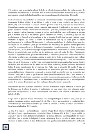 29), es decir, pide no perder la valentía de la fe, la valentía de anunciar la fe. Sin embargo, antes de
comprender a fondo lo que ha sucedido, trata de leer los acontecimientos a la luz de la fe y lo hace
precisamente a través de la Palabra de Dios, que nos ayuda a descifrar la realidad del mundo.

En la oración que eleva al Señor, la comunidad comienza recordando e invocando la grandeza y la
inmensidad de Dios: «Señor, tú que hiciste el cielo, la tierra, el mar y todo lo que hay en ellos»
(Hch4, 24). Es la invocación al Creador: sabemos que todo viene de él, que todo está en sus manos.
Esta es la convicción que nos da certeza y valentía: todo viene de él, todo está en sus manos. Luego
pasa a reconocer cómo ha actuado Dios en la historia —por tanto, comienza con la creación y sigue
con la historia—, cómo ha estado cerca de su pueblo manifestándose como un Dios que se interesa
por el hombre, que no se ha retirado, que no abandona al hombre, su criatura; y aquí se cita
explícitamente el Salmo 2, a la luz del cual se lee la situación de dificultad que está viviendo en ese
momento la Iglesia. El Salmo 2 celebra la entronización del rey de Judá, pero se refiere
proféticamente a la venida del Mesías, contra el cual nada podrán hacer la rebelión, la persecución,
los abusos de los hombres: «¿Por qué se amotinan las naciones y los pueblos planean proyectos
vanos? Se presentaron los reyes de la tierra, los príncipes conspiraron contra el Señor y contra su
Mesías» (Hch 4, 25-26). Esto es lo que ya dice proféticamente el Salmo sobre el Mesías, y en toda la
historia es característica esta rebelión de los poderosos contra el poder de Dios. Precisamente
leyendo la Sagrada Escritura, que es Palabra de Dios, la comunidad puede decir a Dios en su oración:
«En verdad se aliaron en esta ciudad... contra tu santo siervo Jesús, a quien ungiste, para realizar
cuanto tu mano y tu voluntad habían determinado que debía suceder» (Hch 4, 27-28). Lo sucedido es
leído a la luz de Cristo, que es la clave para comprender también la persecución, la cruz, que siempre
es la clave para la Resurrección. La oposición hacia Jesús, su Pasión y Muerte, se releen, a través del
Salmo 2, como cumplimiento del proyecto de Dios Padre para la salvación del mundo. Y aquí se
encuentra también el sentido de la experiencia de persecución que está viviendo la primera
comunidad cristiana; esta primera comunidad no es una simple asociación, sino una comunidad que
vive en Cristo; por lo tanto, lo que le sucede forma parte del designio de Dios. Como aconteció a
Jesús, también los discípulos encuentran oposición, incomprensión, persecución. En la oración, la
meditación sobre la Sagrada Escritura a la luz del misterio de Cristo ayuda a leer la realidad presente
dentro de la historia de salvación que Dios realiza en el mundo, siempre a su modo.

Precisamente por esto la primera comunidad cristiana de Jerusalén no pide a Dios en la oración que
la defienda, que le ahorre la prueba, el sufrimiento, no pide tener éxito, sino solamente poder
proclamar con «parresia», es decir, con franqueza, con libertad, con valentía, la Palabra de Dios
(cf. Hch 4, 29).

Luego añade la petición de que este anuncio vaya acompañado por la mano de Dios, para que se
realicen curaciones, señales, prodigios (cf. Hch 4, 30), es decir, que sea visible la bondad de Dios,
como fuerza que transforme la realidad, que cambie el corazón, la mente, la vida de los hombres y
lleve la novedad radical del Evangelio.

Al final de la oración —anota san Lucas— «tembló el lugar donde estaban reunidos; los llenó a todos
el Espíritu Santo, y predicaban con valentía la Palabra de Dios» (Hch 4, 31). El lugar tembló, es
decir, la fe tiene la fuerza de transformar la tierra y el mundo. El mismo Espíritu que habló por medio
del Salmo 2 en la oración de la Iglesia, irrumpe en la casa y llena el corazón de todos los que han
invocado al Señor. Este es el fruto de la oración coral que la comunidad cristiana eleva a Dios: la
                                                                                                     79
 