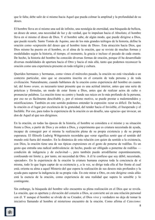 que le falta; debe salir de sí mismo hacia Aquel que pueda colmar la amplitud y la profundidad de su
deseo.

El hombre lleva en sí mismo una sed de infinito, una nostalgia de eternidad, una búsqueda de belleza,
un deseo de amor, una necesidad de luz y de verdad, que lo impulsan hacia el Absoluto; el hombre
lleva en sí mismo el deseo de Dios. Y el hombre sabe, de algún modo, que puede dirigirse a Dios,
que puede rezarle. Santo Tomás de Aquino, uno de los más grandes teólogos de la historia, define la
oración como «expresión del deseo que el hombre tiene de Dios». Esta atracción hacia Dios, que
Dios mismo ha puesto en el hombre, es el alma de la oración, que se reviste de muchas formas y
modalidades según la historia, el tiempo, el momento, la gracia e incluso el pecado de cada orante.
De hecho, la historia del hombre ha conocido diversas formas de oración, porque él ha desarrollado
diversas modalidades de apertura hacia el Otro y hacia el más allá, tanto que podemos reconocer la
oración como una experiencia presente en toda religión y cultura.

Queridos hermanos y hermanas, como vimos el miércoles pasado, la oración no está vinculada a un
contexto particular, sino que se encuentra inscrita en el corazón de toda persona y de toda
civilización. Naturalmente, cuando hablamos de la oración como experiencia del hombre en cuanto
tal, del homo orans, es necesario tener presente que es una actitud interior, antes que una serie de
prácticas y fórmulas, un modo de estar frente a Dios, antes que de realizar actos de culto o
pronunciar palabras. La oración tiene su centro y hunde sus raíces en lo más profundo de la persona;
por eso no es fácilmente descifrable y, por el mismo motivo, se puede prestar a malentendidos y
mistificaciones. También en este sentido podemos entender la expresión: rezar es difícil. De hecho,
la oración es el lugar por excelencia de la gratuidad, del tender hacia el Invisible, el Inesperado y el
Inefable. Por eso, para todos la experiencia de la oración es un desafío, una «gracia» que invocar, un
don de Aquel al que nos dirigimos.

En la oración, en todas las épocas de la historia, el hombre se considera a sí mismo y su situación
frente a Dios, a partir de Dios y en orden a Dios, y experimenta que es criatura necesitada de ayuda,
incapaz de conseguir por sí misma la realización plena de su propia existencia y de su propia
esperanza. El filósofo Ludwig Wittgenstein recordaba que «orar significa sentir que el sentido del
mundo está fuera del mundo». En la dinámica de esta relación con quien da sentido a la existencia,
con Dios, la oración tiene una de sus típicas expresiones en el gesto de ponerse de rodillas. Es un
gesto que entraña una radical ambivalencia: de hecho, puedo ser obligado a ponerme de rodillas —
condición de indigencia y de esclavitud—, pero también puedo arrodillarme espontáneamente,
confesando mi límite y, por tanto, mi necesidad de Otro. A él le confieso que soy débil, necesitado,
«pecador». En la experiencia de la oración la criatura humana expresa toda la conciencia de sí
misma, todo lo que logra captar de su existencia y, a la vez, se dirige toda ella al Ser frente al cual
está; orienta su alma a aquel Misterio del que espera la realización de sus deseos más profundos y la
ayuda para superar la indigencia de su propia vida. En este mirar a Otro, en este dirigirse «más allá»
está la esencia de la oración, como experiencia de una realidad que supera lo sensible y lo
contingente.

Sin embargo, la búsqueda del hombre sólo encuentra su plena realización en el Dios que se revela.
La oración, que es apertura y elevación del corazón a Dios, se convierte así en una relación personal
con él. Y aunque el hombre se olvide de su Creador, el Dios vivo y verdadero no deja de tomar la
iniciativa llamando al hombre al misterioso encuentro de la oración. Como afirma el Catecismo:
                                                                                                      8
 