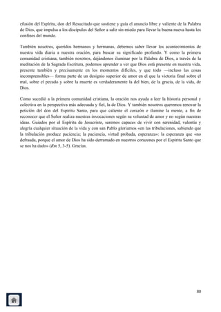 efusión del Espíritu, don del Resucitado que sostiene y guía el anuncio libre y valiente de la Palabra
de Dios, que impulsa a los discípulos del Señor a salir sin miedo para llevar la buena nueva hasta los
confines del mundo.

También nosotros, queridos hermanos y hermanas, debemos saber llevar los acontecimientos de
nuestra vida diaria a nuestra oración, para buscar su significado profundo. Y como la primera
comunidad cristiana, también nosotros, dejándonos iluminar por la Palabra de Dios, a través de la
meditación de la Sagrada Escritura, podemos aprender a ver que Dios está presente en nuestra vida,
presente también y precisamente en los momentos difíciles, y que todo —incluso las cosas
incomprensibles— forma parte de un designio superior de amor en el que la victoria final sobre el
mal, sobre el pecado y sobre la muerte es verdaderamente la del bien, de la gracia, de la vida, de
Dios.

Como sucedió a la primera comunidad cristiana, la oración nos ayuda a leer la historia personal y
colectiva en la perspectiva más adecuada y fiel, la de Dios. Y también nosotros queremos renovar la
petición del don del Espíritu Santo, para que caliente el corazón e ilumine la mente, a fin de
reconocer que el Señor realiza nuestras invocaciones según su voluntad de amor y no según nuestras
ideas. Guiados por el Espíritu de Jesucristo, seremos capaces de vivir con serenidad, valentía y
alegría cualquier situación de la vida y con san Pablo gloriarnos «en las tribulaciones, sabiendo que
la tribulación produce paciencia; la paciencia, virtud probada, esperanza»: la esperanza que «no
defrauda, porque el amor de Dios ha sido derramado en nuestros corazones por el Espíritu Santo que
se nos ha dado» (Rm 5, 3-5). Gracias.




                                                                                                   80
 