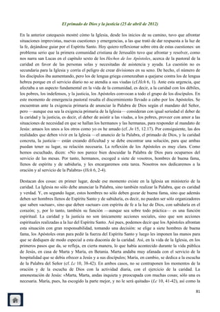 El primado de Dios y la justicia (25 de abril de 2012)

En la anterior catequesis mostré cómo la Iglesia, desde los inicios de su camino, tuvo que afrontar
situaciones imprevistas, nuevas cuestiones y emergencias, a las que trató de dar respuesta a la luz de
la fe, dejándose guiar por el Espíritu Santo. Hoy quiero reflexionar sobre otra de estas cuestiones: un
problema serio que la primera comunidad cristiana de Jerusalén tuvo que afrontar y resolver, como
nos narra san Lucas en el capítulo sexto de los Hechos de los Apóstoles, acerca de la pastoral de la
caridad en favor de las personas solas y necesitadas de asistencia y ayuda. La cuestión no es
secundaria para la Iglesia y corría el peligro de crear divisiones en su seno. De hecho, el número de
los discípulos iba aumentando, pero los de lengua griega comenzaban a quejarse contra los de lengua
hebrea porque en el servicio diario no se atendía a sus viudas (cf.Hch 6, 1). Ante esta urgencia, que
afectaba a un aspecto fundamental en la vida de la comunidad, es decir, a la caridad con los débiles,
los pobres, los indefensos, y la justicia, los Apóstoles convocan a todo el grupo de los discípulos. En
este momento de emergencia pastoral resalta el discernimiento llevado a cabo por los Apóstoles. Se
encuentran ante la exigencia primaria de anunciar la Palabra de Dios según el mandato del Señor,
pero —aunque esa sea la exigencia primaria de la Iglesia— consideran con igual seriedad el deber de
la caridad y la justicia, es decir, el deber de asistir a las viudas, a los pobres, proveer con amor a las
situaciones de necesidad en que se hallan los hermanos y las hermanas, para responder al mandato de
Jesús: amaos los unos a los otros como yo os he amado (cf. Jn 15, 12.17). Por consiguiente, las dos
realidades que deben vivir en la Iglesia —el anuncio de la Palabra, el primado de Dios, y la caridad
concreta, la justicia— están creando dificultad y se debe encontrar una solución, para que ambas
puedan tener su lugar, su relación necesaria. La reflexión de los Apóstoles es muy clara. Como
hemos escuchado, dicen: «No nos parece bien descuidar la Palabra de Dios para ocuparnos del
servicio de las mesas. Por tanto, hermanos, escoged a siete de vosotros, hombres de buena fama,
llenos de espíritu y de sabiduría, y les encargaremos esta tarea. Nosotros nos dedicaremos a la
oración y al servicio de la Palabra» (Hch 6, 2-4).

Destacan dos cosas: en primer lugar, desde ese momento existe en la Iglesia un ministerio de la
caridad. La Iglesia no sólo debe anunciar la Palabra, sino también realizar la Palabra, que es caridad
y verdad. Y, en segundo lugar, estos hombres no sólo deben gozar de buena fama, sino que además
deben ser hombres llenos de Espíritu Santo y de sabiduría, es decir, no pueden ser sólo organizadores
que saben «actuar», sino que deben «actuar» con espíritu de fe a la luz de Dios, con sabiduría en el
corazón; y, por lo tanto, también su función —aunque sea sobre todo práctica— es una función
espiritual. La caridad y la justicia no son únicamente acciones sociales, sino que son acciones
espirituales realizadas a la luz del Espíritu Santo. Así pues, podemos decir que los Apóstoles afrontan
esta situación con gran responsabilidad, tomando una decisión: se elige a siete hombres de buena
fama, los Apóstoles oran para pedir la fuerza del Espíritu Santo y luego les imponen las manos para
que se dediquen de modo especial a esta diaconía de la caridad. Así, en la vida de la Iglesia, en los
primeros pasos que da, se refleja, en cierta manera, lo que había acontecido durante la vida pública
de Jesús, en casa de Marta y María, en Betania. Marta andaba muy afanada con el servicio de la
hospitalidad que se debía ofrecer a Jesús y a sus discípulos; María, en cambio, se dedica a la escucha
de la Palabra del Señor (cf. Lc 10, 38-42). En ambos casos, no se contraponen los momentos de la
oración y de la escucha de Dios con la actividad diaria, con el ejercicio de la caridad. La
amonestación de Jesús: «Marta, Marta, andas inquieta y preocupada con muchas cosas; sólo una es
necesaria. María, pues, ha escogido la parte mejor, y no le será quitada» (Lc 10, 41-42), así como la

                                                                                                       81
 