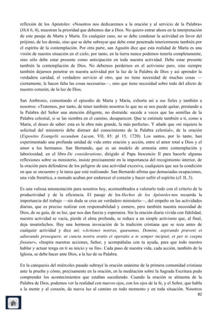 reflexión de los Apóstoles: «Nosotros nos dedicaremos a la oración y al servicio de la Palabra»
(Hch 6, 4), muestran la prioridad que debemos dar a Dios. No quiero entrar ahora en la interpretación
de este pasaje de Marta y María. En cualquier caso, no se debe condenar la actividad en favor del
prójimo, de los demás, sino que se debe subrayar que debe estar penetrada interiormente también por
el espíritu de la contemplación. Por otra parte, san Agustín dice que esta realidad de María es una
visión de nuestra situación en el cielo; por tanto, en la tierra nunca podemos tenerla completamente,
sino sólo debe estar presente como anticipación en toda nuestra actividad. Debe estar presente
también la contemplación de Dios. No debemos perdernos en el activismo puro, sino siempre
también dejarnos penetrar en nuestra actividad por la luz de la Palabra de Dios y así aprender la
verdadera caridad, el verdadero servicio al otro, que no tiene necesidad de muchas cosas —
ciertamente, le hacen falta las cosas necesarias—, sino que tiene necesidad sobre todo del afecto de
nuestro corazón, de la luz de Dios.

San Ambrosio, comentando el episodio de Marta y María, exhorta así a sus fieles y también a
nosotros: «Tratemos, por tanto, de tener también nosotros lo que no se nos puede quitar, prestando a
la Palabra del Señor una atención diligente, no distraída: sucede a veces que las semillas de la
Palabra celestial, si se las siembra en el camino, desaparecen. Que te estimule también a ti, como a
María, el deseo de saber: esta es la obra más grande, la más perfecta». Y añade que «ni siquiera la
solicitud del ministerio debe distraer del conocimiento de la Palabra celestial», de la oración
(Expositio Evangelii secundum Lucam, VII, 85: pl 15, 1720). Los santos, por lo tanto, han
experimentado una profunda unidad de vida entre oración y acción, entre el amor total a Dios y el
amor a los hermanos. San Bernando, que es un modelo de armonía entre contemplación y
laboriosidad, en el libro De consideratione, dirigido al Papa Inocencio II para hacerle algunas
reflexiones sobre su ministerio, insiste precisamente en la importancia del recogimiento interior, de
la oración para defenderse de los peligros de una actividad excesiva, cualquiera que sea la condición
en que se encuentre y la tarea que esté realizando. San Bernardo afirma que demasiadas ocupaciones,
una vida frenética, a menudo acaban por endurecer el corazón y hacer sufrir el espíritu (cf. II, 3).

Es una valiosa amonestación para nosotros hoy, acostumbrados a valorarlo todo con el criterio de la
productividad y de la eficiencia. El pasaje de los Hechos de los Apóstoles nos recuerda la
importancia del trabajo —sin duda se crea un verdadero ministerio—, del empeño en las actividades
diarias, que es preciso realizar con responsabilidad y esmero, pero también nuestra necesidad de
Dios, de su guía, de su luz, que nos dan fuerza y esperanza. Sin la oración diaria vivida con fidelidad,
nuestra actividad se vacía, pierde el alma profunda, se reduce a un simple activismo que, al final,
deja insatisfechos. Hay una hermosa invocación de la tradición cristiana que se reza antes de
cualquier actividad y dice así: «Actiones nostras, quæsumus, Domine, aspirando præveni et
adiuvando prosequere, ut cuncta nostra oratio et operatio a te semper incipiat, et per te coepta
finiatur», «Inspira nuestras acciones, Señor, y acompáñalas con tu ayuda, para que todo nuestro
hablar y actuar tenga en ti su inicio y su fin». Cada paso de nuestra vida, cada acción, también de la
Iglesia, se debe hacer ante Dios, a la luz de su Palabra.

En la catequesis del miércoles pasado subrayé la oración unánime de la primera comunidad cristiana
ante la prueba y cómo, precisamente en la oración, en la meditación sobre la Sagrada Escritura pudo
comprender los acontecimientos que estaban sucediendo. Cuando la oración se alimenta de la
Palabra de Dios, podemos ver la realidad con nuevos ojos, con los ojos de la fe, y el Señor, que habla
a la mente y al corazón, da nueva luz al camino en todo momento y en toda situación. Nosotros
                                                                                                     82
 