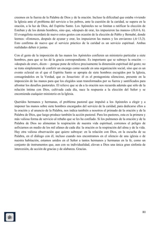 creemos en la fuerza de la Palabra de Dios y de la oración. Incluso la dificultad que estaba viviendo
la Iglesia ante el problema del servicio a los pobres, ante la cuestión de la caridad, se supera en la
oración, a la luz de Dios, del Espíritu Santo. Los Apóstoles no se limitan a ratificar la elección de
Esteban y de los demás hombres, sino que, «después de orar, les impusieron las manos» (Hch 6, 6).
El evangelista recordará de nuevo estos gestos con ocasión de la elección de Pablo y Bernabé, donde
leemos: «Entonces, después de ayunar y orar, les impusieron las manos y los enviaron» (At 13,3).
Esto confirma de nuevo que el servicio práctico de la caridad es un servicio espiritual. Ambas
realidades deben ir juntas.

Con el gesto de la imposición de las manos los Apóstoles confieren un ministerio particular a siete
hombres, para que se les dé la gracia correspondiente. Es importante que se subraye la oración —
«después de orar», dicen— porque pone de relieve precisamente la dimensión espiritual del gesto; no
se trata simplemente de conferir un encargo como sucede en una organización social, sino que es un
evento eclesial en el que el Espíritu Santo se apropia de siete hombres escogidos por la Iglesia,
consagrándolos en la Verdad, que es Jesucristo: él es el protagonista silencioso, presente en la
imposición de las manos para que los elegidos sean transformados por su fuerza y santificados para
afrontar los desafíos pastorales. El relieve que se da a la oración nos recuerda además que sólo de la
relación íntima con Dios, cultivada cada día, nace la respuesta a la elección del Señor y se
encomienda cualquier ministerio en la Iglesia.

Queridos hermanos y hermanas, el problema pastoral que impulsó a los Apóstoles a elegir y a
imponer las manos sobre siete hombres encargados del servicio de la caridad, para dedicarse ellos a
la oración y al anuncio de la Palabra, nos indica también a nosotros el primado de la oración y de la
Palabra de Dios, que luego produce también la acción pastoral. Para los pastores, esta es la primera y
más valiosa forma de servicio al rebaño que se les ha confiado. Si los pulmones de la oración y de la
Palabra de Dios no alimentan la respiración de nuestra vida espiritual, corremos el peligro de
asfixiarnos en medio de los mil afanes de cada día: la oración es la respiración del alma y de la vida.
Hay otra valiosa observación que quiero subrayar: en la relación con Dios, en la escucha de su
Palabra, en el diálogo con él, incluso cuando nos encontramos en el silencio de una iglesia o de
nuestra habitación, estamos unidos en el Señor a tantos hermanos y hermanas en la fe, como un
conjunto de instrumentos que, aun con su individualidad, elevan a Dios una única gran sinfonía de
intercesión, de acción de gracias y de alabanza. Gracias.




                                                                                                    83
 