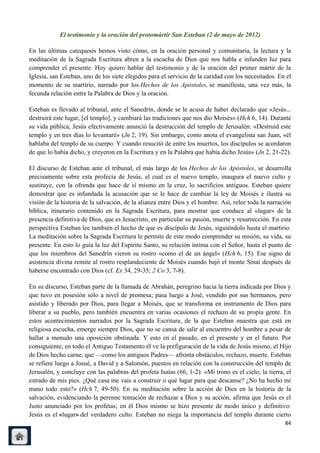 El testimonio y la oración del protomártir San Esteban (2 de mayo de 2012)

En las últimas catequesis hemos visto cómo, en la oración personal y comunitaria, la lectura y la
meditación de la Sagrada Escritura abren a la escucha de Dios que nos habla e infunden luz para
comprender el presente. Hoy quiero hablar del testimonio y de la oración del primer mártir de la
Iglesia, san Esteban, uno de los siete elegidos para el servicio de la caridad con los necesitados. En el
momento de su martirio, narrado por los Hechos de los Apóstoles, se manifiesta, una vez más, la
fecunda relación entre la Palabra de Dios y la oración.

Esteban es llevado al tribunal, ante el Sanedrín, donde se le acusa de haber declarado que «Jesús...
destruirá este lugar, [el templo], y cambiará las tradiciones que nos dio Moisés» (Hch 6, 14). Durante
su vida pública, Jesús efectivamente anunció la destrucción del templo de Jerusalén: «Destruid este
templo y en tres días lo levantaré» (Jn 2, 19). Sin embargo, como anota el evangelista san Juan, «él
hablaba del templo de su cuerpo. Y cuando resucitó de entre los muertos, los discípulos se acordaron
de que lo había dicho, y creyeron en la Escritura y en la Palabra que había dicho Jesús» (Jn 2, 21-22).

El discurso de Esteban ante el tribunal, el más largo de los Hechos de los Apóstoles, se desarrolla
precisamente sobre esta profecía de Jesús, el cual es el nuevo templo, inaugura el nuevo culto y
sustituye, con la ofrenda que hace de sí mismo en la cruz, lo sacrificios antiguos. Esteban quiere
demostrar que es infundada la acusación que se le hace de cambiar la ley de Moisés e ilustra su
visión de la historia de la salvación, de la alianza entre Dios y el hombre. Así, relee toda la narración
bíblica, itinerario contenido en la Sagrada Escritura, para mostrar que conduce al «lugar» de la
presencia definitiva de Dios, que es Jesucristo, en particular su pasión, muerte y resurrección. En esta
perspectiva Esteban lee también el hecho de que es discípulo de Jesús, siguiéndolo hasta el martirio.
La meditación sobre la Sagrada Escritura le permite de este modo comprender su misión, su vida, su
presente. En esto lo guía la luz del Espíritu Santo, su relación íntima con el Señor, hasta el punto de
que los miembros del Sanedrín vieron su rostro «como el de un ángel» (Hch 6, 15). Ese signo de
asistencia divina remite al rostro resplandeciente de Moisés cuando bajó el monte Sinaí después de
haberse encontrado con Dios (cf. Ex 34, 29-35; 2 Co 3, 7-8).

En su discurso, Esteban parte de la llamada de Abrahán, peregrino hacia la tierra indicada por Dios y
que tuvo en posesión sólo a nivel de promesa; pasa luego a José, vendido por sus hermanos, pero
asistido y liberado por Dios, para llegar a Moisés, que se transforma en instrumento de Dios para
liberar a su pueblo, pero también encuentra en varias ocasiones el rechazo de su propia gente. En
estos acontecimientos narrados por la Sagrada Escritura, de la que Esteban muestra que está en
religiosa escucha, emerge siempre Dios, que no se cansa de salir al encuentro del hombre a pesar de
hallar a menudo una oposición obstinada. Y esto en el pasado, en el presente y en el futuro. Por
consiguiente, en todo el Antiguo Testamento él ve la prefiguración de la vida de Jesús mismo, el Hijo
de Dios hecho carne, que —como los antiguos Padres— afronta obstáculos, rechazo, muerte. Esteban
se refiere luego a Josué, a David y a Salomón, puestos en relación con la construcción del templo de
Jerusalén, y concluye con las palabras del profeta Isaías (66, 1-2): «Mi trono es el cielo; la tierra, el
estrado de mis pies. ¿Qué casa me vais a construir o qué lugar para que descanse? ¿No ha hecho mi
mano todo esto?» (Hch 7, 49-50). En su meditación sobre la acción de Dios en la historia de la
salvación, evidenciando la perenne tentación de rechazar a Dios y su acción, afirma que Jesús es el
Justo anunciado por los profetas; en él Dios mismo se hizo presente de modo único y definitivo:
Jesús es el «lugar» del verdadero culto. Esteban no niega la importancia del templo durante cierto
                                                                                                      84
 
