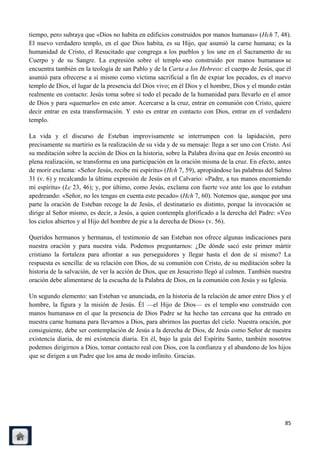 tiempo, pero subraya que «Dios no habita en edificios construidos por manos humanas» (Hch 7, 48).
El nuevo verdadero templo, en el que Dios habita, es su Hijo, que asumió la carne humana; es la
humanidad de Cristo, el Resucitado que congrega a los pueblos y los une en el Sacramento de su
Cuerpo y de su Sangre. La expresión sobre el templo «no construido por manos humanas» se
encuentra también en la teología de san Pablo y de la Carta a los Hebreos: el cuerpo de Jesús, que él
asumió para ofrecerse a sí mismo como víctima sacrificial a fin de expiar los pecados, es el nuevo
templo de Dios, el lugar de la presencia del Dios vivo; en él Dios y el hombre, Dios y el mundo están
realmente en contacto: Jesús toma sobre sí todo el pecado de la humanidad para llevarlo en el amor
de Dios y para «quemarlo» en este amor. Acercarse a la cruz, entrar en comunión con Cristo, quiere
decir entrar en esta transformación. Y esto es entrar en contacto con Dios, entrar en el verdadero
templo.

La vida y el discurso de Esteban improvisamente se interrumpen con la lapidación, pero
precisamente su martirio es la realización de su vida y de su mensaje: llega a ser uno con Cristo. Así
su meditación sobre la acción de Dios en la historia, sobre la Palabra divina que en Jesús encontró su
plena realización, se transforma en una participación en la oración misma de la cruz. En efecto, antes
de morir exclama: «Señor Jesús, recibe mi espíritu» (Hch 7, 59), apropiándose las palabras del Salmo
31 (v. 6) y recalcando la última expresión de Jesús en el Calvario: «Padre, a tus manos encomiendo
mi espíritu» (Lc 23, 46); y, por último, como Jesús, exclama con fuerte voz ante los que lo estaban
apedreando: «Señor, no les tengas en cuenta este pecado» (Hch 7, 60). Notemos que, aunque por una
parte la oración de Esteban recoge la de Jesús, el destinatario es distinto, porque la invocación se
dirige al Señor mismo, es decir, a Jesús, a quien contempla glorificado a la derecha del Padre: «Veo
los cielos abiertos y al Hijo del hombre de pie a la derecha de Dios» (v. 56).

Queridos hermanos y hermanas, el testimonio de san Esteban nos ofrece algunas indicaciones para
nuestra oración y para nuestra vida. Podemos preguntarnos: ¿De dónde sacó este primer mártir
cristiano la fortaleza para afrontar a sus perseguidores y llegar hasta el don de sí mismo? La
respuesta es sencilla: de su relación con Dios, de su comunión con Cristo, de su meditación sobre la
historia de la salvación, de ver la acción de Dios, que en Jesucristo llegó al culmen. También nuestra
oración debe alimentarse de la escucha de la Palabra de Dios, en la comunión con Jesús y su Iglesia.

Un segundo elemento: san Esteban ve anunciada, en la historia de la relación de amor entre Dios y el
hombre, la figura y la misión de Jesús. Él —el Hijo de Dios— es el templo «no construido con
manos humanas» en el que la presencia de Dios Padre se ha hecho tan cercana que ha entrado en
nuestra carne humana para llevarnos a Dios, para abrirnos las puertas del cielo. Nuestra oración, por
consiguiente, debe ser contemplación de Jesús a la derecha de Dios, de Jesús como Señor de nuestra
existencia diaria, de mi existencia diaria. En él, bajo la guía del Espíritu Santo, también nosotros
podemos dirigirnos a Dios, tomar contacto real con Dios, con la confianza y el abandono de los hijos
que se dirigen a un Padre que los ama de modo infinito. Gracias.




                                                                                                   85
 
