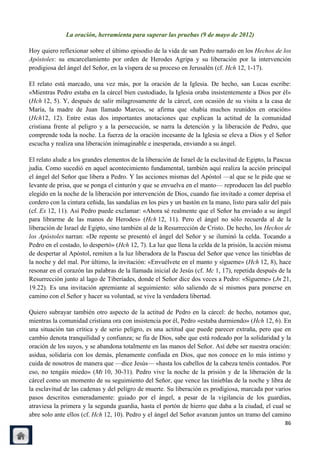 La oración, herramienta para superar las pruebas (9 de mayo de 2012)

Hoy quiero reflexionar sobre el último episodio de la vida de san Pedro narrado en los Hechos de los
Apóstoles: su encarcelamiento por orden de Herodes Agripa y su liberación por la intervención
prodigiosa del ángel del Señor, en la víspera de su proceso en Jerusalén (cf. Hch 12, 1-17).

El relato está marcado, una vez más, por la oración de la Iglesia. De hecho, san Lucas escribe:
«Mientras Pedro estaba en la cárcel bien custodiado, la Iglesia oraba insistentemente a Dios por él»
(Hch 12, 5). Y, después de salir milagrosamente de la cárcel, con ocasión de su visita a la casa de
María, la madre de Juan llamado Marcos, se afirma que «había muchos reunidos en oración»
(Hch12, 12). Entre estas dos importantes anotaciones que explican la actitud de la comunidad
cristiana frente al peligro y a la persecución, se narra la detención y la liberación de Pedro, que
comprende toda la noche. La fuerza de la oración incesante de la Iglesia se eleva a Dios y el Señor
escucha y realiza una liberación inimaginable e inesperada, enviando a su ángel.

El relato alude a los grandes elementos de la liberación de Israel de la esclavitud de Egipto, la Pascua
judía. Como sucedió en aquel acontecimiento fundamental, también aquí realiza la acción principal
el ángel del Señor que libera a Pedro. Y las acciones mismas del Apóstol —al que se le pide que se
levante de prisa, que se ponga el cinturón y que se envuelva en el manto— reproducen las del pueblo
elegido en la noche de la liberación por intervención de Dios, cuando fue invitado a comer deprisa el
cordero con la cintura ceñida, las sandalias en los pies y un bastón en la mano, listo para salir del país
(cf. Ex 12, 11). Así Pedro puede exclamar: «Ahora sé realmente que el Señor ha enviado a su ángel
para librarme de las manos de Herodes» (Hch 12, 11). Pero el ángel no sólo recuerda al de la
liberación de Israel de Egipto, sino también al de la Resurrección de Cristo. De hecho, los Hechos de
los Apóstoles narran: «De repente se presentó el ángel del Señor y se iluminó la celda. Tocando a
Pedro en el costado, lo despertó» (Hch 12, 7). La luz que llena la celda de la prisión, la acción misma
de despertar al Apóstol, remiten a la luz liberadora de la Pascua del Señor que vence las tinieblas de
la noche y del mal. Por último, la invitación: «Envuélvete en el manto y sígueme» (Hch 12, 8), hace
resonar en el corazón las palabras de la llamada inicial de Jesús (cf. Mc 1, 17), repetida después de la
Resurrección junto al lago de Tiberíades, donde el Señor dice dos veces a Pedro: «Sígueme» (Jn 21,
19.22). Es una invitación apremiante al seguimiento: sólo saliendo de sí mismos para ponerse en
camino con el Señor y hacer su voluntad, se vive la verdadera libertad.

Quiero subrayar también otro aspecto de la actitud de Pedro en la cárcel: de hecho, notamos que,
mientras la comunidad cristiana ora con insistencia por él, Pedro «estaba durmiendo» (Hch 12, 6). En
una situación tan crítica y de serio peligro, es una actitud que puede parecer extraña, pero que en
cambio denota tranquilidad y confianza; se fía de Dios, sabe que está rodeado por la solidaridad y la
oración de los suyos, y se abandona totalmente en las manos del Señor. Así debe ser nuestra oración:
asidua, solidaria con los demás, plenamente confiada en Dios, que nos conoce en lo más íntimo y
cuida de nosotros de manera que —dice Jesús— «hasta los cabellos de la cabeza tenéis contados. Por
eso, no tengáis miedo» (Mt 10, 30-31). Pedro vive la noche de la prisión y de la liberación de la
cárcel como un momento de su seguimiento del Señor, que vence las tinieblas de la noche y libra de
la esclavitud de las cadenas y del peligro de muerte. Su liberación es prodigiosa, marcada por varios
pasos descritos esmeradamente: guiado por el ángel, a pesar de la vigilancia de los guardias,
atraviesa la primera y la segunda guardia, hasta el portón de hierro que daba a la ciudad, el cual se
abre solo ante ellos (cf. Hch 12, 10). Pedro y el ángel del Señor avanzan juntos un tramo del camino
                                                                                                       86
 