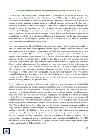 La acción del Espíritu Santo en nuestra vida por la oración (16 de mayo de 2012)

En las últimas catequesis hemos reflexionado sobre la oración en los Hechos de los Apóstoles, hoy
quiero comenzar a hablar de la oración en las Cartas de san Pablo, el Apóstol de los gentiles. Ante
todo, quiero notar cómo no es casualidad que sus Cartas comiencen y concluyan con expresiones de
oración: al inicio, acción de gracias y alabanza; y, al final, deseo de que la gracia de Dios guíe el
camino de la comunidad a la que está dirigida la carta. Entre la fórmula de apertura: «Doy gracias a
mi Dios por medio de Jesucristo» (Rm 1, 8), y el deseo final: «La gracia del Señor Jesús esté con
vosotros» (1 Co 16, 23), se desarrollan los contenidos de las Cartas del Apóstol. La oración de san
Pablo se manifiesta en una gran riqueza de formas que van de la acción de gracias a la bendición, de
la alabanza a la petición y a la intercesión, del himno a la súplica: una variedad de expresiones que
demuestra cómo la oración implica y penetra todas las situaciones de la vida, tanto las personales
como las de las comunidades a las que se dirige.

Un primer elemento que el Apóstol quiere hacernos comprender es que la oración no se debe ver
como una simple obra buena realizada por nosotros con respecto de Dios, una acción nuestra. Es ante
todo un don, fruto de la presencia viva, vivificante del Padre y de Jesucristo en nosotros. En la Carta
a los Romanos escribe: «Del mismo modo el Espíritu acude en ayuda de nuestra debilidad, pues
nosotros no sabemos orar como conviene, pero el Espíritu mismo intercede por nosotros con gemidos
inefables» (8, 26). Y sabemos que es verdad lo que dice el Apóstol: «No sabemos orar como
conviene». Queremos orar, pero Dios está lejos, no tenemos las palabras, el lenguaje, para hablar con
Dios, ni siquiera el pensamiento. Sólo podemos abrirnos, poner nuestro tiempo a disposición de
Dios, esperar que él nos ayude a entrar en el verdadero diálogo. El Apóstol dice: precisamente esta
falta de palabras, esta ausencia de palabras, incluso este deseo de entrar en contacto con Dios, es
oración que el Espíritu Santo no sólo comprende, sino que lleva, interpreta ante Dios. Precisamente
esta debilidad nuestra se transforma, a través del Espíritu Santo, en verdadera oración, en verdadero
contacto con Dios. El Espíritu Santo es, en cierto modo, intérprete que nos hace comprender a
nosotros mismos y a Dios lo que queremos decir.

En la oración, más que en otras dimensiones de la existencia, experimentamos nuestra debilidad,
nuestra pobreza, nuestro ser criaturas, pues nos encontramos ante la omnipotencia y la trascendencia
de Dios. Y cuanto más progresamos en la escucha y en el diálogo con Dios, para que la oración se
convierta en la respiración diaria de nuestra alma, tanto más percibimos incluso el sentido de nuestra
limitación, no sólo ante las situaciones concretas de cada día, sino también en la misma relación con
el Señor. Entonces aumenta en nosotros la necesidad de fiarnos, de abandonarnos cada vez más a él;
comprendemos que «no sabemos orar como conviene» (Rm 8, 26). Y el Espíritu Santo nos ayuda en
nuestra incapacidad, ilumina nuestra mente y calienta nuestro corazón, guiando nuestra oración a
Dios. Para san Pablo la oración es sobre todo obra del Espíritu en nuestra humanidad, para hacerse
cargo de nuestra debilidad y transformarnos de hombres vinculados a las realidades materiales en
hombres espirituales. En la Primera Carta a los Corintios dice: «Nosotros hemos recibido un
Espíritu que no es del mundo; es el Espíritu que viene de Dios, para que conozcamos los dones que
de Dios recibimos. Cuando explicamos verdades espirituales a hombres de espíritu, no las
exponemos en el lenguaje que enseña el saber humano, sino en el que enseña el Espíritu» (2, 12-13).
Al habitar en nuestra fragilidad humana, el Espíritu Santo nos cambia, intercede por nosotros y nos
conduce hacia las alturas de Dios (cf. Rm 8, 26).

                                                                                                    89
 