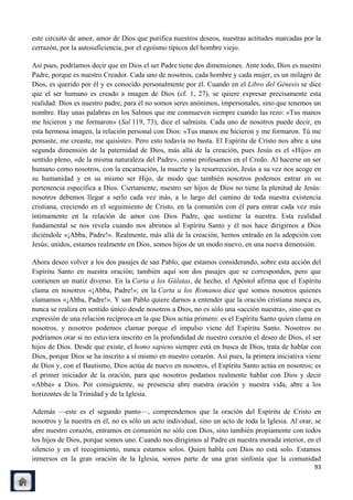 este circuito de amor, amor de Dios que purifica nuestros deseos, nuestras actitudes marcadas por la
cerrazón, por la autosuficiencia, por el egoísmo típicos del hombre viejo.

Así pues, podríamos decir que en Dios el ser Padre tiene dos dimensiones. Ante todo, Dios es nuestro
Padre, porque es nuestro Creador. Cada uno de nosotros, cada hombre y cada mujer, es un milagro de
Dios, es querido por él y es conocido personalmente por él. Cuando en el Libro del Génesis se dice
que el ser humano es creado a imagen de Dios (cf. 1, 27), se quiere expresar precisamente esta
realidad: Dios es nuestro padre, para él no somos seres anónimos, impersonales, sino que tenemos un
nombre. Hay unas palabras en los Salmos que me conmueven siempre cuando las rezo: «Tus manos
me hicieron y me formaron» (Sal 119, 73), dice el salmista. Cada uno de nosotros puede decir, en
esta hermosa imagen, la relación personal con Dios: «Tus manos me hicieron y me formaron. Tú me
pensaste, me creaste, me quisiste». Pero esto todavía no basta. El Espíritu de Cristo nos abre a una
segunda dimensión de la paternidad de Dios, más allá de la creación, pues Jesús es el «Hijo» en
sentido pleno, «de la misma naturaleza del Padre», como profesamos en el Credo. Al hacerse un ser
humano como nosotros, con la encarnación, la muerte y la resurrección, Jesús a su vez nos acoge en
su humanidad y en su mismo ser Hijo, de modo que también nosotros podemos entrar en su
pertenencia específica a Dios. Ciertamente, nuestro ser hijos de Dios no tiene la plenitud de Jesús:
nosotros debemos llegar a serlo cada vez más, a lo largo del camino de toda nuestra existencia
cristiana, creciendo en el seguimiento de Cristo, en la comunión con él para entrar cada vez más
íntimamente en la relación de amor con Dios Padre, que sostiene la nuestra. Esta realidad
fundamental se nos revela cuando nos abrimos al Espíritu Santo y él nos hace dirigirnos a Dios
diciéndole «¡Abba, Padre!». Realmente, más allá de la creación, hemos entrado en la adopción con
Jesús; unidos, estamos realmente en Dios, somos hijos de un modo nuevo, en una nueva dimensión.

Ahora deseo volver a los dos pasajes de san Pablo, que estamos considerando, sobre esta acción del
Espíritu Santo en nuestra oración; también aquí son dos pasajes que se corresponden, pero que
contienen un matiz diverso. En la Carta a los Gálatas, de hecho, el Apóstol afirma que el Espíritu
clama en nosotros «¡Abba, Padre!»; en la Carta a los Romanos dice que somos nosotros quienes
clamamos «¡Abba, Padre!». Y san Pablo quiere darnos a entender que la oración cristiana nunca es,
nunca se realiza en sentido único desde nosotros a Dios, no es sólo una «acción nuestra», sino que es
expresión de una relación recíproca en la que Dios actúa primero: es el Espíritu Santo quien clama en
nosotros, y nosotros podemos clamar porque el impulso viene del Espíritu Santo. Nosotros no
podríamos orar si no estuviera inscrito en la profundidad de nuestro corazón el deseo de Dios, el ser
hijos de Dios. Desde que existe, el homo sapiens siempre está en busca de Dios, trata de hablar con
Dios, porque Dios se ha inscrito a sí mismo en nuestro corazón. Así pues, la primera iniciativa viene
de Dios y, con el Bautismo, Dios actúa de nuevo en nosotros, el Espíritu Santo actúa en nosotros; es
el primer iniciador de la oración, para que nosotros podamos realmente hablar con Dios y decir
«Abba» a Dios. Por consiguiente, su presencia abre nuestra oración y nuestra vida, abre a los
horizontes de la Trinidad y de la Iglesia.

Además —este es el segundo punto—, comprendemos que la oración del Espíritu de Cristo en
nosotros y la nuestra en él, no es sólo un acto individual, sino un acto de toda la Iglesia. Al orar, se
abre nuestro corazón, entramos en comunión no sólo con Dios, sino también propiamente con todos
los hijos de Dios, porque somos uno. Cuando nos dirigimos al Padre en nuestra morada interior, en el
silencio y en el recogimiento, nunca estamos solos. Quien habla con Dios no está solo. Estamos
inmersos en la gran oración de la Iglesia, somos parte de una gran sinfonía que la comunidad
                                                                                                     93
 