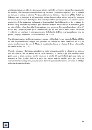 cristiana esparcida por todos los rincones de la tierra y en todos los tiempos eleva a Dios; ciertamente
los músicos y los instrumentos son distintos —y este es un elemento de riqueza—, pero la melodía
de alabanza es única y en armonía. Así pues, cada vez que clamamos y decimos: «¡Abba, Padre!» es
la Iglesia, toda la comunión de los hombres en oración, la que sostiene nuestra invocación, y nuestra
invocación es invocación de la Iglesia. Esto se refleja también en la riqueza de los carismas, de los
ministerios, de las tareas que realizamos en la comunidad. San Pablo escribe a los cristianos de
Corinto: «Hay diversidad de carismas, pero un mismo Espíritu; hay diversidad de ministerios, pero
un mismo Señor; y hay diversidad de actuaciones, pero un mismo Dios que obra todo en todos» (1
Co 12, 4-6). La oración guiada por el Espíritu Santo, que nos hace decir «¡Abba, Padre!» con Cristo
y en Cristo, nos inserta en el único gran mosaico de la familia de Dios, en el que cada uno tiene un
puesto y un papel importante, en profunda unidad con el todo.

Una última anotación: también aprendemos a clamar «¡Abba, Padre!» con María, la Madre del Hijo
de Dios. La plenitud de los tiempos, de la que habla san Pablo en la Carta a los Gálatas (cf. 4, 4), se
realizó en el momento del «sí» de María, de su adhesión plena a la voluntad de Dios: «He aquí la
esclava del Señor» (Lc 1, 38).

Queridos hermanos y hermanas, aprendamos a gustar en nuestra oración la belleza de ser amigos,
más aún, hijos de Dios, de poderlo invocar con la intimidad y la confianza que tiene un niño con sus
padres, que lo aman. Abramos nuestra oración a la acción del Espíritu Santo para que clame en
nosotros a Dios «¡Abba, Padre!» y para que nuestra oración cambie, para que convierta
constantemente nuestro pensar, nuestro actuar, de modo que sea cada vez más conforme al del Hijo
unigénito, Jesucristo. Gracias.




                                                                                                     94
 