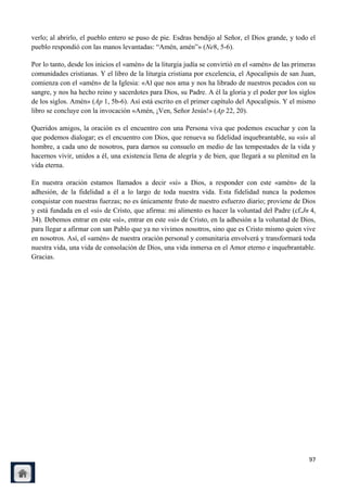verlo; al abrirlo, el pueblo entero se puso de pie. Esdras bendijo al Señor, el Dios grande, y todo el
pueblo respondió con las manos levantadas: ―Amén, amén‖» (Ne8, 5-6).

Por lo tanto, desde los inicios el «amén» de la liturgia judía se convirtió en el «amén» de las primeras
comunidades cristianas. Y el libro de la liturgia cristiana por excelencia, el Apocalipsis de san Juan,
comienza con el «amén» de la Iglesia: «Al que nos ama y nos ha librado de nuestros pecados con su
sangre, y nos ha hecho reino y sacerdotes para Dios, su Padre. A él la gloria y el poder por los siglos
de los siglos. Amén» (Ap 1, 5b-6). Así está escrito en el primer capítulo del Apocalipsis. Y el mismo
libro se concluye con la invocación «Amén, ¡Ven, Señor Jesús!» (Ap 22, 20).

Queridos amigos, la oración es el encuentro con una Persona viva que podemos escuchar y con la
que podemos dialogar; es el encuentro con Dios, que renueva su fidelidad inquebrantable, su «sí» al
hombre, a cada uno de nosotros, para darnos su consuelo en medio de las tempestades de la vida y
hacernos vivir, unidos a él, una existencia llena de alegría y de bien, que llegará a su plenitud en la
vida eterna.

En nuestra oración estamos llamados a decir «sí» a Dios, a responder con este «amén» de la
adhesión, de la fidelidad a él a lo largo de toda nuestra vida. Esta fidelidad nunca la podemos
conquistar con nuestras fuerzas; no es únicamente fruto de nuestro esfuerzo diario; proviene de Dios
y está fundada en el «sí» de Cristo, que afirma: mi alimento es hacer la voluntad del Padre (cf.Jn 4,
34). Debemos entrar en este «sí», entrar en este «sí» de Cristo, en la adhesión a la voluntad de Dios,
para llegar a afirmar con san Pablo que ya no vivimos nosotros, sino que es Cristo mismo quien vive
en nosotros. Así, el «amén» de nuestra oración personal y comunitaria envolverá y transformará toda
nuestra vida, una vida de consolación de Dios, una vida inmersa en el Amor eterno e inquebrantable.
Gracias.




                                                                                                     97
 