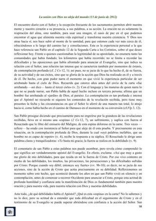 La unión con Dios no aleja del mundo (13 de junio de 2012)

El encuentro diario con el Señor y la recepción frecuente de los sacramentos permiten abrir nuestra
mente y nuestro corazón a su presencia, a sus palabras, a su acción. La oración no es solamente la
respiración del alma, sino también, para usar una imagen, el oasis de paz en el que podemos
encontrar el agua que alimenta nuestra vida espiritual y transforma nuestra existencia. Y Dios nos
atrae hacia sí, nos hace subir al monte de la santidad, para que estemos cada vez más cerca de él,
ofreciéndonos a lo largo del camino luz y consolaciones. Esta es la experiencia personal a la que
hace referencia san Pablo en el capítulo 12 de la Segunda Carta a los Corintios, sobre el que deseo
reflexionar hoy. Frente a quienes cuestionaban la legitimidad de su apostolado, no enumera tanto las
comunidades que había fundado, los kilómetros que había recorrido; no se limita a recordar las
dificultades y las oposiciones que había afrontado para anunciar el Evangelio, sino que indica su
relación con el Señor, una relación tan intensa que se caracteriza también por momentos de éxtasis,
de contemplación profunda (cf. 2 Co 12, 1); así pues, no se jacta de lo que ha hecho él, de su fuerza,
de su actividad y de sus éxitos, sino que se gloría de la acción que Dios ha realizado en él y a través
de él. De hecho, con gran pudor narra el momento en que vivió la experiencia particular de ser
arrebatado hasta el cielo de Dios. Recuerda que catorce años antes del envío de la carta «fue
arrebatado —así dice— hasta el tercer cielo» (v. 2). Con el lenguaje y las maneras de quien narra lo
que no se puede narrar, san Pablo habla de aquel hecho incluso en tercera persona; afirma que un
hombre fue arrebatado al «jardín» de Dios, al paraíso. La contemplación es tan profunda e intensa
que el Apóstol no recuerda ni siquiera los contenidos de la revelación recibida, pero tiene muy
presentes la fecha y las circunstancias en que el Señor lo aferró de una manera tan total, lo atrajo
hacia sí, como había hecho en el camino de Damasco en el momento de su conversión (cf.Flp 3, 12).

San Pablo prosigue diciendo que precisamente para no engreírse por la grandeza de las revelaciones
recibidas, lleva en sí mismo una «espina» (2 Co 12, 7), un sufrimiento, y suplica con fuerza al
Resucitado que lo libre del emisario del Maligno, de esta espina dolorosa en la carne. Tres veces —
refiere— ha orado con insistencia al Señor para que aleje de él esta prueba. Y precisamente en esta
situación, en la contemplación profunda de Dios, durante la cual «oyó palabras inefables, que un
hombre no es capaz de repetir» (v. 4), recibe la respuesta a su súplica. El Resucitado le dirige unas
palabras claras y tranquilizadoras: «Te basta mi gracia; la fuerza se realiza en la debilidad» (v. 9).

El comentario de san Pablo a estas palabras nos puede asombrar, pero revela cómo comprendió lo
que significa ser verdaderamente apóstol del Evangelio. En efecto, exclama: «Así que muy a gusto
me glorío de mis debilidades, para que resida en mí la fuerza de Cristo. Por eso vivo contento en
medio de las debilidades, los insultos, las privaciones, las persecuciones y las dificultades sufridas
por Cristo. Porque cuando soy débil, entonces soy fuerte» (vv. 9b-10); es decir, no se jacta de sus
acciones, sino de la acción de Cristo que actúa precisamente en su debilidad. Reflexionemos un
momento sobre este hecho, que aconteció durante los años en que san Pablo vivió en silencio y en
contemplación, antes de comenzar a recorrer Occidente para anunciar a Cristo, porque esta actitud de
profunda humildad y confianza ante la manifestación de Dios es fundamental también para nuestra
oración y para nuestra vida, para nuestra relación con Dios y nuestras debilidades.

Ante todo, ¿de qué debilidades habla el Apóstol? ¿Qué es esta «espina» en la carne? No lo sabemos y
no lo dice, pero su actitud da a entender que toda dificultad en el seguimiento de Cristo y en el
testimonio de su Evangelio se puede superar abriéndose con confianza a la acción del Señor. San
                                                                                                    98
 