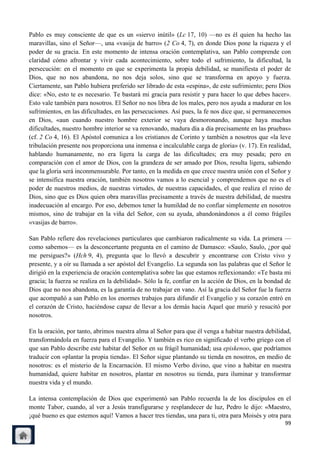 Pablo es muy consciente de que es un «siervo inútil» (Lc 17, 10) —no es él quien ha hecho las
maravillas, sino el Señor—, una «vasija de barro» (2 Co 4, 7), en donde Dios pone la riqueza y el
poder de su gracia. En este momento de intensa oración contemplativa, san Pablo comprende con
claridad cómo afrontar y vivir cada acontecimiento, sobre todo el sufrimiento, la dificultad, la
persecución: en el momento en que se experimenta la propia debilidad, se manifiesta el poder de
Dios, que no nos abandona, no nos deja solos, sino que se transforma en apoyo y fuerza.
Ciertamente, san Pablo hubiera preferido ser librado de esta «espina», de este sufrimiento; pero Dios
dice: «No, esto te es necesario. Te bastará mi gracia para resistir y para hacer lo que debes hacer».
Esto vale también para nosotros. El Señor no nos libra de los males, pero nos ayuda a madurar en los
sufrimientos, en las dificultades, en las persecuciones. Así pues, la fe nos dice que, si permanecemos
en Dios, «aun cuando nuestro hombre exterior se vaya desmoronando, aunque haya muchas
dificultades, nuestro hombre interior se va renovando, madura día a día precisamente en las pruebas»
(cf. 2 Co 4, 16). El Apóstol comunica a los cristianos de Corinto y también a nosotros que «la leve
tribulación presente nos proporciona una inmensa e incalculable carga de gloria» (v. 17). En realidad,
hablando humanamente, no era ligera la carga de las dificultades; era muy pesada; pero en
comparación con el amor de Dios, con la grandeza de ser amado por Dios, resulta ligera, sabiendo
que la gloria será inconmensurable. Por tanto, en la medida en que crece nuestra unión con el Señor y
se intensifica nuestra oración, también nosotros vamos a lo esencial y comprendemos que no es el
poder de nuestros medios, de nuestras virtudes, de nuestras capacidades, el que realiza el reino de
Dios, sino que es Dios quien obra maravillas precisamente a través de nuestra debilidad, de nuestra
inadecuación al encargo. Por eso, debemos tener la humildad de no confiar simplemente en nosotros
mismos, sino de trabajar en la viña del Señor, con su ayuda, abandonándonos a él como frágiles
«vasijas de barro».

San Pablo refiere dos revelaciones particulares que cambiaron radicalmente su vida. La primera —
como sabemos— es la desconcertante pregunta en el camino de Damasco: «Saulo, Saulo, ¿por qué
me persigues?» (Hch 9, 4), pregunta que lo llevó a descubrir y encontrarse con Cristo vivo y
presente, y a oír su llamada a ser apóstol del Evangelio. La segunda son las palabras que el Señor le
dirigió en la experiencia de oración contemplativa sobre las que estamos reflexionando: «Te basta mi
gracia; la fuerza se realiza en la debilidad». Sólo la fe, confiar en la acción de Dios, en la bondad de
Dios que no nos abandona, es la garantía de no trabajar en vano. Así la gracia del Señor fue la fuerza
que acompañó a san Pablo en los enormes trabajos para difundir el Evangelio y su corazón entró en
el corazón de Cristo, haciéndose capaz de llevar a los demás hacia Aquel que murió y resucitó por
nosotros.

En la oración, por tanto, abrimos nuestra alma al Señor para que él venga a habitar nuestra debilidad,
transformándola en fuerza para el Evangelio. Y también es rico en significado el verbo griego con el
que san Pablo describe este habitar del Señor en su frágil humanidad; usa episkenoo, que podríamos
traducir con «plantar la propia tienda». El Señor sigue plantando su tienda en nosotros, en medio de
nosotros: es el misterio de la Encarnación. El mismo Verbo divino, que vino a habitar en nuestra
humanidad, quiere habitar en nosotros, plantar en nosotros su tienda, para iluminar y transformar
nuestra vida y el mundo.

La intensa contemplación de Dios que experimentó san Pablo recuerda la de los discípulos en el
monte Tabor, cuando, al ver a Jesús transfigurarse y resplandecer de luz, Pedro le dijo: «Maestro,
¡qué bueno es que estemos aquí! Vamos a hacer tres tiendas, una para ti, otra para Moisés y otra para
                                                                                                     99
 