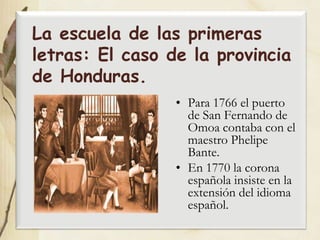 La escuela de las primeras
letras: El caso de la provincia
de Honduras.
                 • Para 1766 el puerto
                   de San Fernando de
                   Omoa contaba con el
                   maestro Phelipe
                   Bante.
                 • En 1770 la corona
                   española insiste en la
                   extensión del idioma
                   español.
 