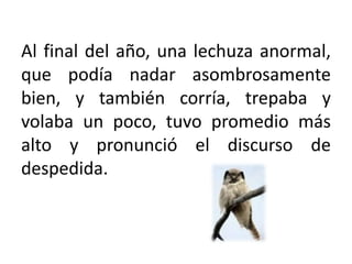 Al final del año, una lechuza anormal, que podía nadar asombrosamente bien, y también corría, trepaba y volaba un poco, tuvo promedio más alto y pronunció el discurso de despedida.
