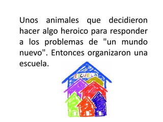Unos animales que decidieron hacer algo heroico para responder a los problemas de "un mundo nuevo". Entonces organizaron una escuela.
