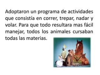 Adoptaron un programa de actividades que consistía en correr, trepar, nadar y volar. Para que todo resultara mas fácil manejar, todos los animales cursaban todas las materias. 