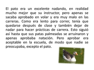 El pato era un excelente nadando, en realidad mucho mejor que su instructor, pero apenas se sacaba aprobado en volar y era muy malo en las carreras. Como era lento para correr, tenía que quedarse después de clase y también dejar de nadar para hacer prácticas de carrera. Esto siguió así hasta que sus patas palmeadas se arruinaron y apenas aprobaba natación. Pero aprobar era aceptable en la escuela, de modo que nadie se preocupaba, excepto el pato. 