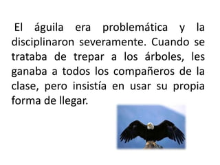  El águila era problemática y la disciplinaron severamente. Cuando se trataba de trepar a los árboles, les ganaba a todos los compañeros de la clase, pero insistía en usar su propia forma de llegar. 