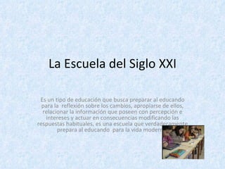 La Escuela del Siglo XXI Es un tipo de educación que busca preparar al educando para la  reflexión sobre los cambios, apropiarse de ellos, relacionar la información que poseen con percepción e intereses y actuar en consecuencias modificando las respuestas habituales, es una escuela que verdaderamente prepara al educando  para la vida moderna. 